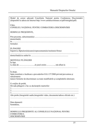 Manualul Drepturilor Omului 
Model de cerere adresată Consiliului Naţional pentru Combaterea Discriminării 
(disponibil la adresa de Internet http://www.antidiscriminare.ro/pdf/minighid.pdf) 
Către, 
CONSILIUL NAŢIONAL PENTRU COMBATEREA DISCRIMINĂRII 
DOMNULE PREŞEDINTE, 
Prin prezenta, subsemnatul(a) ............................................................................................., 
domiciliat(ă) 
în........................................................................................................................, 
formulez: 
PLÂNGERE 
Împotriva fãptuitorului(oarei)/reprezentantului/institutiei/firmei 
....................................................................................................................................... 
domiciliat(ă)/cu sediul în ......................................................................... 
MOTIVELE PLÂNGERII 
În fapt, 
La data de ..............................,în jurul orelor................., mă aflam la 
………………….…………………………………………………………………… 
În drept, 
fapta constituie o încălcare a prevederilor O.G.137/2000 privind prevenirea şi 
sancţionarea 
tuturor formelor de discriminare cu toate modificările şi completările ulterioare. 
Ca mijloc de probă, 
Dovada plângerii o fac cu declaraţiile martorilor 
1..................................................................................................................................... 
2..................................................................................................................................... 
3..................................................................................................................................... 
Alte probe (înregistrări audio,înregistrări video, documente/adrese oficiale etc.) 
……………………………………………………………………………………… 
Data depunerii 
Semnătura, 
............................................ ......................................... 
DOMNULUI PREŞEDINTE AL CONSILIULUI NAŢIONAL PENTRU 
COMBATEREA 
DISCRIMINĂRII 
37 
 