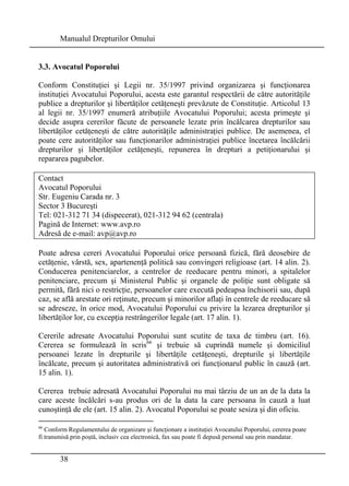 Manualul Drepturilor Omului 
3.3. Avocatul Poporului 
Conform Constituţiei şi Legii nr. 35/1997 privind organizarea şi funcţionarea 
instituţiei Avocatului Poporului, acesta este garantul respectării de către autorităţile 
publice a drepturilor şi libertăţilor cetăţeneşti prevăzute de Constituţie. Articolul 13 
al legii nr. 35/1997 enumeră atribuţiile Avocatului Poporului; acesta primeşte şi 
decide asupra cererilor făcute de persoanele lezate prin încălcarea drepturilor sau 
libertăţilor cetăţeneşti de către autorităţile administraţiei publice. De asemenea, el 
poate cere autorităţilor sau funcţionarilor administraţiei publice încetarea încălcării 
drepturilor şi libertăţilor cetăţeneşti, repunerea în drepturi a petiţionarului şi 
repararea pagubelor. 
Contact 
Avocatul Poporului 
Str. Eugeniu Carada nr. 3 
Sector 3 Bucureşti 
Tel: 021-312 71 34 (dispecerat), 021-312 94 62 (centrala) 
Pagină de Internet: www.avp.ro 
Adresă de e-mail: avp@avp.ro 
Poate adresa cereri Avocatului Poporului orice persoană fizică, fără deosebire de 
cetăţenie, vârstă, sex, apartenenţă politică sau convingeri religioase (art. 14 alin. 2). 
Conducerea penitenciarelor, a centrelor de reeducare pentru minori, a spitalelor 
penitenciare, precum şi Ministerul Public şi organele de poliţie sunt obligate să 
permită, fără nici o restricţie, persoanelor care execută pedeapsa închisorii sau, după 
caz, se află arestate ori reţinute, precum şi minorilor aflaţi în centrele de reeducare să 
se adreseze, în orice mod, Avocatului Poporului cu privire la lezarea drepturilor şi 
libertăţilor lor, cu excepţia restrângerilor legale (art. 17 alin. 1). 
Cererile adresate Avocatului Poporului sunt scutite de taxa de timbru (art. 16). 
Cererea se formulează în scris66 şi trebuie să cuprindă numele şi domiciliul 
persoanei lezate în drepturile şi libertăţile cetăţeneşti, drepturile şi libertăţile 
încălcate, precum şi autoritatea administrativă ori funcţionarul public în cauză (art. 
15 alin. 1). 
Cererea trebuie adresată Avocatului Poporului nu mai târziu de un an de la data la 
care aceste încălcări s-au produs ori de la data la care persoana în cauză a luat 
cunoştinţă de ele (art. 15 alin. 2). Avocatul Poporului se poate sesiza şi din oficiu. 
66 Conform Regulamentului de organizare şi funcţionare a instituţiei Avocatului Poporului, cererea poate 
fi transmisă prin poştă, inclusiv cea electronică, fax sau poate fi depusă personal sau prin mandatar. 
38 
 