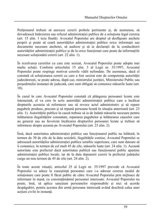 Manualul Drepturilor Omului 
Petiţionarul trebuie să anexeze cererii probele pertinente şi, de asemenea, să 
dovedească întârzierea sau refuzul administraţiei publice de a soluţiona legal cererea 
(art. 15 alin. 1 teza finală). Avocatul Poporului are dreptul să desfăşoare anchete 
proprii şi poate să ceară autorităţilor administraţiei publice orice informaţii sau 
documente necesare anchetei, să audieze şi să ia declaraţii de la conducătorii 
autorităţilor administraţiei publice şi de la orice funcţionar care poate da informaţiile 
necesare soluţionării cererii (art. 22 alin. 1). 
În rezolvarea cererilor cu care este sesizat, Avocatul Poporului poate adopta mai 
multe soluţii. Conform articolului 15 alin. 3 al Legii nr. 35/1997, Avocatul 
Poporului poate respinge motivat cererile vădit nefondate. De asemenea, dacă el 
constată că soluţionarea cererii cu care a fost sesizat este de competenţa autorităţii 
judecătoreşti, se poate adresa, după caz, ministrului justiţiei, Ministerului Public sau 
preşedintelui instanţei de judecată, care sunt obligaţi să comunice măsurile luate (art. 
18). 
În cazul în care Avocatul Poporului constată că plângerea persoanei lezate este 
întemeiată, el va cere în scris autorităţii administraţiei publice care a încălcat 
drepturile acesteia să reformeze sau să revoce actul administrativ şi să repare 
pagubele produse, precum şi să repună persoana lezată în situaţia anterioară (art. 23 
alin. 1). Autorităţile publice în cauză trebuie să ia de îndată măsurile necesare pentru 
înlăturarea ilegalităţilor constatate, repararea pagubelor şi înlăturarea cauzelor care 
au generat sau au favorizat încălcarea drepturilor persoanei lezate şi trebuie să 
informeze despre aceasta pe Avocatul Poporului (art. 23 alin. 2). 
Însă, dacă autoritatea administraţiei publice sau funcţionarul public nu înlătură, în 
termen de 30 de zile de la data sesizării, ilegalităţile comise, Avocatul Poporului se 
adresează autorităţilor administraţiei publice ierarhic superioare, care sunt datoare să 
îi comunice, în termen de cel mult 45 de zile, măsurile luate (art. 24 alin. 1). Această 
autoritate este prefectul dacă autoritatea publică sau funcţionarul public aparţine 
administraţiei publice locale, iar de la data depunerii cererii la prefectul judeţului 
curge un nou termen de 45 de zile (art. 24 alin. 2). 
În toate aceste situaţii, articolul 25 al Legii nr. 35/1997 prevede că Avocatul 
Poporului va aduce la cunoştinţă persoanei care i-a adresat cererea modul de 
soluţionare care poate fi făcut public de către Avocatul Poporului prin mijloace de 
informare în masă, cu consimţământul persoanei interesate. Avocatul Poporului nu 
poate, însă, să aplice sancţiuni persoanelor responsabile şi nici să acorde 
despăgubiri, pentru acestea din urmă persoana interesată având deschisă calea unei 
acţiuni civile în instanţă. 
39 
 