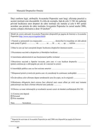 Manualul Drepturilor Omului 
Deşi conform legii, atribuţiile Avocatului Poporului sunt largi, eficienţa practică a 
acestei instituţii este discutabilă. Cu titlu de exemplu, faţă de cele 11 961 de audienţe 
privind încălcarea unor drepturi de către instituţii ale statului şi cele 6 407 petiţii 
acordate sau primite de către instituţia Avocatului Poporului în cursul anului 2006, 
acesta a dispus efectuarea a doar 10 anchete67. 
Model de cerere adresată Avocatului Poporului (disponibil pe pagina de Internet a Avocatului 
Poporului http://www.avp.ro/regulmt.html) 
1.Numele şi prenumele (cu majuscule) ......................... domiciliat în (reşedinţa ori altă adresă 
unde puteţi fi găsit) .................. str. .............. nr. ..... bl. ..... sc. ..... ap. ..... telefon ................... 
2.Data la care aţi luat cunoştintă despre încălcarea drepturilor dumneavoastră ........................ 
3.Prezentarea succintă a drepturilor şi libertăţilor încălcate: ................................................... 
4.Autoritatea administrativă sau funcţionarul public reclamat: ................................................. 
5.Descrierea succintă a faptelor invocate, prin care vi s-au încălcat drepturile: ................ 
(puteţi continua pe o altă pagină, pe care să o anexaţi la cerere) 
6.Autorităţile publice care au fost sesizate anterior: .................................................................. 
7.Răspunsul primit şi motivele pentru care vă consideraţi în continuare nedreptăţit: ................. 
8.În dovedirea celor afirmate depun următoarele acte (în copie, nu în original): ....................... 
9.Menţiunea obligatorie dacă cererea face obiectul unei cauze aflate pe rolul unei instante 
judecatoreşti sau dacă a format obiectul unei judecăţi: .............. 
10.Doresc ca toate informaţiile şi rezultatele acestei cereri să rămână confidenţiale:DA NU 
11.Cererea este depusă 
† Personal 
† Prin mandatar 
Data ...............Semnătura ..................... 
67 Raportul de activitate al Avocatului Poporului pe anul 2006 este disponibil pe pagina de Internet 
www.avp.ro. 
40 
 