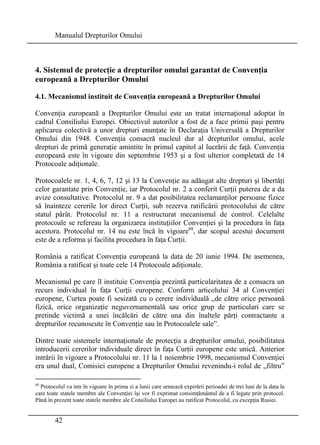 Manualul Drepturilor Omului 
4. Sistemul de protecţie a drepturilor omului garantat de Convenţia 
europeană a Drepturilor Omului 
4.1. Mecanismul instituit de Convenţia europeană a Drepturilor Omului 
Convenţia europeană a Drepturilor Omului este un tratat internaţional adoptat în 
cadrul Consiliului Europei. Obiectivul autorilor a fost de a face primii paşi pentru 
aplicarea colectivă a unor drepturi enunţate în Declaraţia Universală a Drepturilor 
Omului din 1948. Convenţia consacră nucleul dur al drepturilor omului, acele 
drepturi de primă generaţie amintite în primul capitol al lucrării de faţă. Convenţia 
europeană este în vigoare din septembrie 1953 şi a fost ulterior completată de 14 
Protocoale adiţionale. 
Protocoalele nr. 1, 4, 6, 7, 12 şi 13 la Convenţie au adăugat alte drepturi şi libertăţi 
celor garantate prin Convenţie, iar Protocolul nr. 2 a conferit Curţii puterea de a da 
avize consultative. Protocolul nr. 9 a dat posibilitatea reclamanţilor persoane fizice 
să înainteze cererile lor direct Curţii, sub rezerva ratificării protocolului de către 
statul pârât. Protocolul nr. 11 a restructurat mecanismul de control. Celelalte 
protocoale se refereau la organizarea instituţiilor Convenţiei şi la procedura în faţa 
acestora. Protocolul nr. 14 nu este încă în vigoare68, dar scopul acestui document 
este de a reforma şi facilita procedura în faţa Curţii. 
România a ratificat Convenţia europeană la data de 20 iunie 1994. De asemenea, 
România a ratificat şi toate cele 14 Protocoale adiţionale. 
Mecanismul pe care îl instituie Convenţia prezintă particularitatea de a consacra un 
recurs individual în faţa Curţii europene. Conform articolului 34 al Convenţiei 
europene, Curtea poate fi sesizată cu o cerere individuală „de către orice persoană 
fizică, orice organizaţie neguvernamentală sau orice grup de particulari care se 
pretinde victimă a unei încălcări de către una din înaltele părţi contractante a 
drepturilor recunoscute în Convenţie sau în Protocoalele sale”. 
Dintre toate sistemele internaţionale de protecţia a drepturilor omului, posibilitatea 
introducerii cererilor individuale direct în faţa Curţii europene este unică. Anterior 
intrării în vigoare a Protocolului nr. 11 la 1 noiembrie 1998, mecanismul Convenţiei 
era unul dual, Comisiei europene a Drepturilor Omului revenindu-i rolul de „filtru” 
68 Protocolul va intr în vigoare în prima zi a lunii care urmează expirării perioadei de trei luni de la data la 
care toate statele membre ale Convenţiei îşi vor fi exprimat consimţământul de a fi legate prin protocol. 
Până în prezent toate statele membre ale Consiliului Europei au ratificat Protocolul, cu excepţia Rusiei. 
42 
 