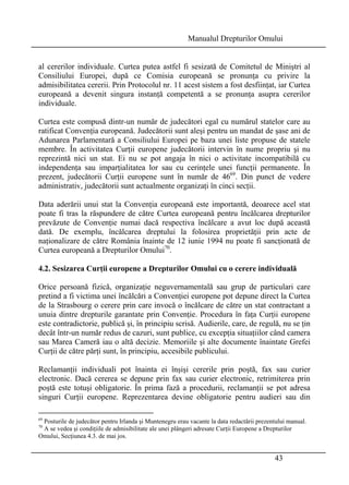 Manualul Drepturilor Omului 
al cererilor individuale. Curtea putea astfel fi sesizată de Comitetul de Miniştri al 
Consiliului Europei, după ce Comisia europeană se pronunţa cu privire la 
admisibilitatea cererii. Prin Protocolul nr. 11 acest sistem a fost desfiinţat, iar Curtea 
europeană a devenit singura instanţă competentă a se pronunţa asupra cererilor 
individuale. 
Curtea este compusă dintr-un număr de judecători egal cu numărul statelor care au 
ratificat Convenţia europeană. Judecătorii sunt aleşi pentru un mandat de şase ani de 
Adunarea Parlamentară a Consiliului Europei pe baza unei liste propuse de statele 
membre. În activitatea Curţii europene judecătorii intervin în nume propriu şi nu 
reprezintă nici un stat. Ei nu se pot angaja în nici o activitate incompatibilă cu 
independenţa sau imparţialitatea lor sau cu cerinţele unei funcţii permanente. În 
prezent, judecătorii Curţii europene sunt în număr de 4669. Din punct de vedere 
administrativ, judecătorii sunt actualmente organizaţi în cinci secţii. 
Data aderării unui stat la Convenţia europeană este importantă, deoarece acel stat 
poate fi tras la răspundere de către Curtea europeană pentru încălcarea drepturilor 
prevăzute de Convenţie numai dacă respectiva încălcare a avut loc după această 
dată. De exemplu, încălcarea dreptului la folosirea proprietăţii prin acte de 
naţionalizare de către România înainte de 12 iunie 1994 nu poate fi sancţionată de 
Curtea europeană a Drepturilor Omului70. 
4.2. Sesizarea Curţii europene a Drepturilor Omului cu o cerere individuală 
Orice persoană fizică, organizaţie neguvernamentală sau grup de particulari care 
pretind a fi victima unei încălcări a Convenţiei europene pot depune direct la Curtea 
de la Strasbourg o cerere prin care invocă o încălcare de către un stat contractant a 
unuia dintre drepturile garantate prin Convenţie. Procedura în faţa Curţii europene 
este contradictorie, publică şi, în principiu scrisă. Audierile, care, de regulă, nu se ţin 
decât într-un număr redus de cazuri, sunt publice, cu excepţia situaţiilor când camera 
sau Marea Cameră iau o altă decizie. Memoriile şi alte documente înaintate Grefei 
Curţii de către părţi sunt, în principiu, accesibile publicului. 
Reclamanţii individuali pot înainta ei înşişi cererile prin poştă, fax sau curier 
electronic. Dacă cererea se depune prin fax sau curier electronic, retrimiterea prin 
poştă este totuşi obligatorie. În prima fază a procedurii, reclamanţii se pot adresa 
singuri Curţii europene. Reprezentarea devine obligatorie pentru audieri sau din 
69 Posturile de judecător pentru Irlanda şi Muntenegru erau vacante la data redactării prezentului manual. 
70 A se vedea şi condiţiile de admisibilitate ale unei plângeri adresate Curţii Europene a Drepturilor 
Omului, Secţiunea 4.3. de mai jos. 
43 
 