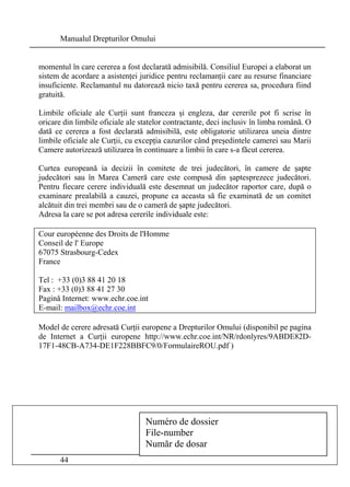 Manualul Drepturilor Omului 
momentul în care cererea a fost declarată admisibilă. Consiliul Europei a elaborat un 
sistem de acordare a asistenţei juridice pentru reclamanţii care au resurse financiare 
insuficiente. Reclamantul nu datorează nicio taxă pentru cererea sa, procedura fiind 
gratuită. 
Limbile oficiale ale Curţii sunt franceza şi engleza, dar cererile pot fi scrise în 
oricare din limbile oficiale ale statelor contractante, deci inclusiv în limba română. O 
dată ce cererea a fost declarată admisibilă, este obligatorie utilizarea uneia dintre 
limbile oficiale ale Curţii, cu excepţia cazurilor când preşedintele camerei sau Marii 
Camere autorizează utilizarea în continuare a limbii în care s-a făcut cererea. 
Curtea europeană ia decizii în comitete de trei judecători, în camere de şapte 
judecători sau în Marea Cameră care este compusă din şaptesprezece judecători. 
Pentru fiecare cerere individuală este desemnat un judecător raportor care, după o 
examinare prealabilă a cauzei, propune ca aceasta să fie examinată de un comitet 
alcătuit din trei membri sau de o cameră de şapte judecători. 
Adresa la care se pot adresa cererile individuale este: 
Cour européenne des Droits de l'Homme 
Conseil de l' Europe 
67075 Strasbourg-Cedex 
France 
Tel : +33 (0)3 88 41 20 18 
Fax : +33 (0)3 88 41 27 30 
Pagină Internet: www.echr.coe.int 
E-mail: mailbox@echr.coe.int 
Model de cerere adresată Curţii europene a Drepturilor Omului (disponibil pe pagina 
de Internet a Curţii europene http://www.echr.coe.int/NR/rdonlyres/9ABDE82D- 
17F1-48CB-A734-DE1F228BBFC9/0/FormulaireROU.pdf ) 
44 
Numéro de dossier 
File-number 
Număr de dosar 
 