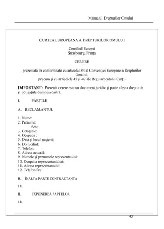 Manualul Drepturilor Omului 
45 
CURTEA EUROPEANA A DREPTURILOR OMULUI 
Consiliul Europei 
Strasbourg, Franţa 
CERERE 
prezentată în conformitate cu articolul 34 al Convenţiei Europene a Drepturilor 
Omului, 
precum şi cu articolele 45 şi 47 ale Regulamentului Curţii 
IMPORTANT: Prezenta cerere este un document juridic şi poate afecta drepturile 
şi obligaţiile dumneavoastră. 
I. PĂRŢILE 
A. RECLAMANTUL 
1. Nume: 
2. Prenume: 
Sex: 
3. Cetăţenie: 
4. Ocupaţia : 
5. Data şi locul naşterii: 
6. Domiciliul: 
7. Telefon: 
8. Adresa actuală: 
9. Numele şi prenumele reprezentatului: 
10. Ocupaţia reprezentantului: 
11. Adresa reprezentantului: 
12. Telefon/fax: 
B. ÎNALTA PARTE CONTRACTANTĂ 
13. 
II. EXPUNEREA FAPTELOR 
14. 
 