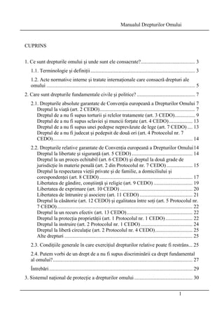 Manualul Drepturilor Omului 
1 
CUPRINS 
1. Ce sunt drepturile omului şi unde sunt ele consacrate?.......................................... 3 
1.1. Terminologie şi definiţii................................................................................. 3 
1.2. Acte normative interne şi tratate internaţionale care consacră drepturi ale 
omului ................................................................................................................... 5 
2. Care sunt drepturile fundamentale civile şi politice? ............................................. 7 
2.1. Drepturile absolute garantate de Convenţia europeană a Drepturilor Omului 7 
Dreptul la viaţă (art. 2 CEDO).......................................................................... 7 
Dreptul de a nu fi supus torturii şi relelor tratamente (art. 3 CEDO)................ 9 
Dreptul de a nu fi supus sclaviei şi muncii forţate (art. 4 CEDO) .................. 13 
Dreptul de a nu fi supus unei pedepse neprevăzute de lege (art. 7 CEDO) .... 13 
Dreptul de a nu fi judecat şi pedepsit de două ori (art. 4 Protocolul nr. 7 
CEDO)............................................................................................................ 14 
2.2. Drepturile relative garantate de Convenţia europeană a Drepturilor Omului14 
Dreptul la libertate şi siguranţă (art. 5 CEDO) ............................................... 14 
Dreptul la un proces echitabil (art. 6 CEDO) şi dreptul la două grade de 
jurisdicţie în materie penală (art. 2 din Protocolul nr. 7 CEDO) .................... 15 
Dreptul la respectarea vieţii private şi de familie, a domiciliului şi 
corespondenţei (art. 8 CEDO) ........................................................................ 17 
Libertatea de gândire, conştiinţă şi religie (art. 9 CEDO) .............................. 19 
Libertatea de exprimare (art. 10 CEDO) ........................................................ 20 
Libertatea de întrunire şi asociere (art. 11 CEDO) ......................................... 21 
Dreptul la căsătorie (art. 12 CEDO) şi egalitatea între soţi (art. 5 Protocolul nr. 
7 CEDO)......................................................................................................... 22 
Dreptul la un recurs efectiv (art. 13 CEDO)................................................... 22 
Dreptul la protecţia proprietăţii (art. 1 Protocolul nr. 1 CEDO) ..................... 22 
Dreptul la instruire (art. 2 Protocolul nr. 1 CEDO) ........................................ 24 
Dreptul la liberă circulaţie (art. 2 Protocolul nr. 4 CEDO)............................. 25 
Alte drepturi ................................................................................................... 25 
2.3. Condiţiile generale în care exerciţiul drepturilor relative poate fi restrâns... 25 
2.4. Putem vorbi de un drept de a nu fi supus discriminării ca drept fundamental 
al omului?............................................................................................................ 27 
Întrebări ............................................................................................................... 29 
3. Sistemul naţional de protecţie a drepturilor omului ............................................. 30 
 
