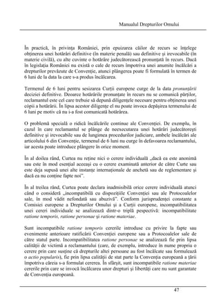 Manualul Drepturilor Omului 
În practică, în privinţa României, prin epuizarea căilor de recurs se înţelege 
obţinerea unei hotărâri definitive (în materie penală) sau definitive şi irevocabile (în 
materie civilă), cu alte cuvinte o hotărâre judecătorească pronunţată în recurs. Dacă 
în legislaţia României nu există o cale de recurs împotriva unei anumite încălcări a 
drepturilor prevăzute de Convenţie, atunci plângerea poate fi formulată în termen de 
6 luni de la data la care s-a produs încălcarea. 
Termenul de 6 luni pentru sesizarea Curţii europene curge de la data pronunţării 
deciziei definitive. Deoarce hotărârile pronunţate în recurs nu se comunică părţilor, 
reclamantul este cel care trebuie să depună diligenţele necesare pentru obţinerea unei 
cópii a hotărârii. În lipsa acestor diligenţe el nu poate invoca depăşirea termenului de 
6 luni pe motiv că nu i-a fost comunicată hotărârea. 
O problemă specială o ridică încălcările continue ale Convenţiei. De exemplu, în 
cazul în care reclamantul se plânge de neexecutarea unei hotărâri judecătoreşti 
definitive şi irevocabile sau de lungimea procedurilor judiciare, ambele încălcări ale 
articolului 6 din Convenţie, termenul de 6 luni nu curge în defavoarea reclamantului, 
iar acesta poate introduce plângere în orice moment. 
În al doilea rând, Curtea nu reţine nici o cerere individuală „dacă ea este anonimă 
sau este în mod esenţial aceeaşi cu o cerere examinată anterior de către Curte sau 
este deja supusă unei alte instanţe internaţionale de anchetă sau de reglementare şi 
dacă ea nu conţine fapte noi”. 
În al treilea rând, Curtea poate declara inadmisibilă orice cerere individuală atunci 
când o consideră „incompatibilă cu dispoziţiile Convenţiei sau ale Protocoalelor 
sale, în mod vădit nefondată sau abuzivă”. Conform jurisprudenţei constante a 
Comisiei europene a Drepturilor Omului şi a Curţii europene, incompatibilitatea 
unei cereri individuale se analizează dintr-o triplă pespectivă: incompatibilitate 
ratione temporis, ratione personae şi ratione materiae. 
Sunt incompatibile ratione temporis cererile introduse cu privire la fapte sau 
evenimente anterioare ratificării Convenţiei europene sau a Protocoalelor sale de 
către statul parte. Incompatibilitatea ratione personae se analizează fie prin lipsa 
calităţii de victimă a reclamantului (care, de exemplu, introduce în nume propriu o 
cerere prin care susţine că drepturile altei persoane au fost încălcate sau formulează 
o actio popularis), fie prin lipsa calităţii de stat parte la Convenţia europeană a ţării 
împotriva căreia s-a formulat cererea. În sfârşit, sunt incompatibile ratione materiae 
cererile prin care se invocă încălcarea unor drepturi şi libertăţi care nu sunt garantate 
de Convenţia europeană. 
47 
 
