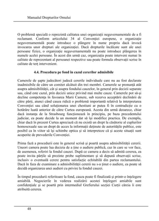 Manualul Drepturilor Omului 
O problemă specială o reprezintă calitatea unei organizaţii neguvernamentale de a fi 
reclamant. Conform articolului 34 al Convenţiei europene, o organizaţie 
neguvernamentală poate introduce o plângere în nume propriu dacă invocă 
invocarea unor drepturi ale organizaţiei. Dacă drepturile încălcate sunt ale unei 
persoane fizice, o organizaţie neguvernamentală nu poate introduce plângerea în 
numele acelei persoane. În acest din urmă caz, organizaţia poate interveni numai în 
calitate de reprezentant al persoanei respective sau poate formula observaţii scrise în 
calitate de terţ intervenient. 
48 
4.4. Procedura pe fond în cazul cererilor admisibile 
Camerele de şapte judecători judecă cererile individuale care nu au fost declarate 
inadmisibile de către un comitet alcătuit din trei membri. Camerele se pronunţă atât 
asupra admisibilităţii, cât şi asupra fondului cauzelor, în general prin decizii separate 
sau, când este cazul, prin decizii unice privind mai multe cauze. Camerele pot să-şi 
decline competenţa în favoarea Marii Camere, sub rezerva acceptării declinării de 
către părţi, atunci când cauza ridică o problemă importantă relativă la interpretarea 
Convenţiei sau când soluţionarea unei chestiuni ar putea fi în contradicţie cu o 
hotărâre luată anterior de către Curtea europeană. Acesta din urmă deoarece, chiar 
dacă instanţa de la Strasbourg funcţionează în principiu, pe baza precedentului 
judiciar, ea poate decide la un moment dat să îşi modifice practica. De exemplu, 
chiar dacă în prezent Curtea apreciază că nu există un drept la căsătorie al cuplurilor 
homosexuale sau un drept de acces la informaţii deţinute de autorităţile publice, este 
posibil ca în viitor să îşi schimbe optica şi să interpreteze că şi aceste situaţii sunt 
acoperite de prevederile Convenţiei. 
Prima fază a procedurii este în general scrisă şi poartă asupra admisibilităţii cererii. 
Uneori camera poate lua decizia de a ţine o audiere publică, caz în care se vor face, 
de asemenea, referiri la fondul cauzei. După ce camera a decis să admită cererea, ea 
poate invita părţile să prezinte probe suplimentare şi să depună observaţii scrise, 
inclusiv o eventuală cerere pentru satisfacţie echitabilă din partea reclamantului. 
Dacă în faza de examinare a admisibilităţii cererii nu s-a ţinut o audiere, ea poate să 
decidă organizarea unei audieri cu privire la fondul cauzei. 
În timpul procedurii referitoare la fond, cauza poate fi finalizată şi printr-o înţelegere 
amiabilă. Negocierile în vederea realizării acestei înţelegeri amiabile sunt 
confidenţiale şi se poartă prin intermediul Grefierului secţiei Curţii căreia îi este 
atribuită cererea. 
 