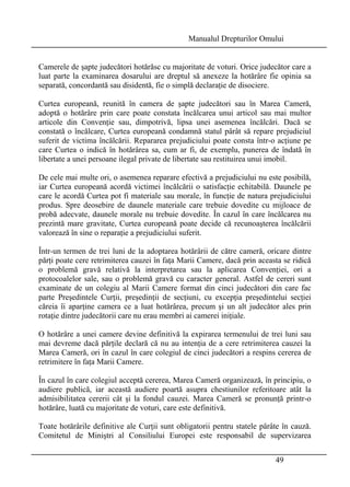Manualul Drepturilor Omului 
Camerele de şapte judecători hotărăsc cu majoritate de voturi. Orice judecător care a 
luat parte la examinarea dosarului are dreptul să anexeze la hotărâre fie opinia sa 
separată, concordantă sau disidentă, fie o simplă declaraţie de disociere. 
Curtea europeană, reunită în camera de şapte judecători sau în Marea Cameră, 
adoptă o hotărâre prin care poate constata încălcarea unui articol sau mai multor 
articole din Convenţie sau, dimpotrivă, lipsa unei asemenea încălcări. Dacă se 
constată o încălcare, Curtea europeană condamnă statul pârât să repare prejudiciul 
suferit de victima încălcării. Repararea prejudiciului poate consta într-o acţiune pe 
care Curtea o indică în hotărârea sa, cum ar fi, de exemplu, punerea de îndată în 
libertate a unei persoane ilegal private de libertate sau restituirea unui imobil. 
De cele mai multe ori, o asemenea reparare efectivă a prejudiciului nu este posibilă, 
iar Curtea europeană acordă victimei încălcării o satisfacţie echitabilă. Daunele pe 
care le acordă Curtea pot fi materiale sau morale, în funcţie de natura prejudiciului 
produs. Spre deosebire de daunele materiale care trebuie dovedite cu mijloace de 
probă adecvate, daunele morale nu trebuie dovedite. În cazul în care încălcarea nu 
prezintă mare gravitate, Curtea europeană poate decide că recunoaşterea încălcării 
valorează în sine o reparaţie a prejudiciului suferit. 
Într-un termen de trei luni de la adoptarea hotărârii de către cameră, oricare dintre 
părţi poate cere retrimiterea cauzei în faţa Marii Camere, dacă prin aceasta se ridică 
o problemă gravă relativă la interpretarea sau la aplicarea Convenţiei, ori a 
protocoalelor sale, sau o problemă gravă cu caracter general. Astfel de cereri sunt 
examinate de un colegiu al Marii Camere format din cinci judecători din care fac 
parte Preşedintele Curţii, preşedinţii de secţiuni, cu excepţia preşedintelui secţiei 
căreia îi aparţine camera ce a luat hotărârea, precum şi un alt judecător ales prin 
rotaţie dintre judecătorii care nu erau membri ai camerei iniţiale. 
O hotărâre a unei camere devine definitivă la expirarea termenului de trei luni sau 
mai devreme dacă părţile declară că nu au intenţia de a cere retrimiterea cauzei la 
Marea Cameră, ori în cazul în care colegiul de cinci judecători a respins cererea de 
retrimitere în faţa Marii Camere. 
În cazul în care colegiul acceptă cererea, Marea Cameră organizează, în principiu, o 
audiere publică, iar această audiere poartă asupra chestiunilor referitoare atât la 
admisibilitatea cererii cât şi la fondul cauzei. Marea Cameră se pronunţă printr-o 
hotărâre, luată cu majoritate de voturi, care este definitivă. 
Toate hotărârile definitive ale Curţii sunt obligatorii pentru statele pârâte în cauză. 
Comitetul de Miniştri al Consiliului Europei este responsabil de supervizarea 
49 
 