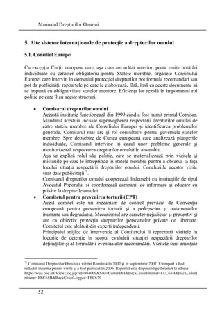Manualul Drepturilor Omului 
5. Alte sisteme internaţionale de protecţie a drepturilor omului 
5.1. Consiliul Europei 
Cu excepţia Curţii europene care, aşa cum am arătat anterior, poate emite hotărâri 
individuale cu caracter obligatoriu pentru Statele membre, organele Consiliului 
Europei care intervin în domeniul protecţiei drepturilor pot formula recomandări sau 
pot da publicităţii rapoartele pe care le elaborează, fără, însă ca aceste documente să 
se impună cu obligativitate statelor membre. Eficienţa lor rezidă în importantul rol 
politic pe care îl au aceste structuri. 
• Comisarul drepturilor omului 
Această instituţie funcţionează din 1999 când a fost numit primul Comisar. 
Mandatul acestuia include supravegherea respectării drepturilor omului de 
către statele membre ale Consiliului Europei şi identificarea problemelor 
generale. Comisarul mai are şi rol consultativ pentru guvernele statelor 
membre. Spre deosebire de Curtea europeană care analizează plângerile 
individuale, Comisarul intervine în cazul unor probleme generale şi 
monitorizează respectarea drepturilor omului în ansamblu. 
Aşa se explică rolul său politic, care se materializează prin vizitele şi 
misiunile pe care le întreprinde în statele membre pentru a observa la faţa 
locului situaţia respectării drepturilor omului. Concluziile acestor vizite 
sunt date publicităţii71. 
Comisarul drepturilor omului cooperează îndeosebi cu instituţiile de tipul 
Avocatul Poporului şi coordonează campanii de informare şi educare cu 
privire la drepturile omului. 
• Comitetul pentru prevenirea torturii (CPT) 
Acest comitet este un mecanism de control prevăzut de Convenţia 
europeană pentru prevenirea torturii şi a pedepselor şi tratamentelor 
inumane sau degradante. Mecanismul are caracter nejudiciar şi preventiv şi 
are ca obiectiv protecţia drepturilor persoanelor private de libertate. 
Comitetul este alcătuit din experţi independenţi. 
Principalul mijloc de intervenţie al Comitetului îl reprezintă vizitele în 
locurile de detenţie în scopul evaluării situaţiei respectării drepturilor 
deţinuţilor şi al formulării eventualelor recomandări. Vizitele sunt anunţate 
71 Comisarul Drepturilor Omului a vizitat România în 2002 şi în septembrie 2007. Un raport a fost 
redactat în urma primei vizite şi a fost publicat în 2006. Raportul este disponibil pe Internet la adresa 
https://wcd.coe.int/ViewDoc.jsp?id=984009Site=CommDHBackColorInternet=FEC65BBackColorI 
ntranet=FEC65BBackColorLogged=FFC679 
52 
 