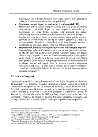 Manualul Drepturilor Omului 
dinainte, dar fără indicarea perioadei exacte când vor avea loc72. Rapoartele 
elaborate în urma acestor vizite sunt date publicităţii. 
• Comisia europeană împotriva rasismului şi intoleranţei (ECRI) 
Mecanismul acestei comisii europene datează din 1993 şi are ca obiectiv 
monitorizarea chestiunilor legate de lupta împotriva rasismului şi a 
discriminării de orice formă. Comisia este compusă din experţi 
independenţi reprezentând toate statele membre ale Consiliului Europei. 
Comisia intervine în trei tipuri de acţiuni: monitorizarea statelor membre, 
cercetare şi documentare cu privire la temele generale şi relaţia cu 
societatea civilă. Rapoartele rezultate în urma vizitelor în statele membre şi 
a dialogului cu autorităţile acestor state sunt date publicităţii73. 
• Mecanismul Convenţiei-cadru pentru protecţia minorităţilor naţionale 
Supravegherea aplicării Convenţiei-cadru este de competenţa Comitetului 
de Miniştri care este asistat de un Comitet consultativ format din experţi 
independenţi. Grupurile de lucru ale Comitetului consultativ pot întreprinde 
vizite oficiale în statele parte la Convenţia-cadru. În acelaşi timp, statele 
parte prezintă Comitetului de miniştri rapoarte anuale cu privire la măsurile 
legislative sau de altă natură luate în vederea garantării drepturilor 
minorităţilor naţionale. Pe baza acestor rapoarte şi a avizelor Comitetului 
consultativ, Comitetul de Miniştri formulează concluzii şi recomandări care 
sunt date publicităţii74. 
5.2. Uniunea Europeană 
Organizaţii cu vocaţie în principal economică, Comunităţile Europene nu dispuneau 
de prerogative în domeniul protecţiei drepturilor omului. Curtea de Justiţie a 
Comunităţilor Europene, pe cale de interpretare extensivă, a inclus în nucleul dur al 
dreptului comunitar această noţiune prin referire la tradiţiile constituţionale comune 
statelor membre şi în special la Convenţia europeană a Drepturilor Omului. În 
Tratatul de la Maastricht semnat în 1992 s-a făcut trimitere expresă la Convenţia 
europeană. Tratatul de la Maastricht instituie Uniunea Europeană, organizaţie care 
pe lângă dimensiunea economică iniţială capătă şi o importantă vocaţie politică. 
72 România a făcut obiectul a 6 vizite până în prezent. Rapoartele sunt disponibile pe Internet la adresa 
http://www.cpt.coe.int/fr/etats/rom.htm 
73 Raportul ECRI privind România a fost publicat în 2006 şi este disponibil pe Internet la adresa 
http://www.coe.int/t/f/droits_de_l%27homme/ecri/1-ecri/2-pays-par-pays/ 
53 
Roumanie/Roumanie_CBC_3.asp#TopOfPage. 
74 Diversele documente privind România sunt disponibile pe Internet la adresa 
http://www.coe.int/T/F/Droits_de_l%27Homme/Minorites/ . 
 