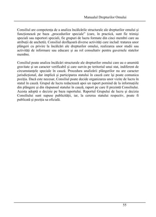 Manualul Drepturilor Omului 
Consiliul are competenţa de a analiza încălcările structurale ale drepturilor omului şi 
funcţionează pe baza „procedurilor speciale” (care, în practică, sunt fie trimişi 
speciali sau raportori speciali, fie grupuri de lucru formate din cinci membri care au 
atribuţii de anchetă). Consiliul desfăşoară diverse activităţi care includ: tratarea unor 
plângeri cu privire la încălcări ale drepturilor omului, realizarea unor studii sau 
activităţi de informare sau educare şi au rol consultativ pentru guvernele statelor 
membre. 
Consiliul poate analiza încălcări structurale ale drepturilor omului care au o anumită 
gravitate şi un caracter verificabil şi care survin pe teritoriul unui stat, indiferent de 
circumstanţele speciale în cauză. Procedura analizării plângerilor nu are caracter 
jurisdicţional, dar implică şi participarea statului în cauză care îşi poate comunica 
poziţia. Dacă este necesar, Consiliul poate decide organizarea unor vizite de lucru în 
statul în cauză. Grupul de lucru redactează apoi un raport pornind de la informaţiile 
din plângere şi din răspunsul statului în cauză, raport pe care îl prezintă Consiliului. 
Acesta adoptă o decizie pe baza raportului. Raportul Grupului de lucru şi decizia 
Consiliului sunt supuse publicităţii, iar, la cererea statului respectiv, poate fi 
publicată şi poziţia sa oficială. 
55 
 