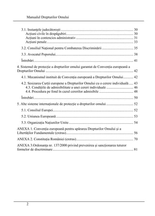 Manualul Drepturilor Omului 
3.1. Instanţele judecătoreşti ................................................................................. 30 
Acţiuni civile în despăgubiri........................................................................... 30 
Acţiuni în contencios administrativ ................................................................ 31 
Acţiuni penale................................................................................................. 33 
3.2. Consiliul Naţional pentru Combaterea Discriminării ................................... 35 
3.3. Avocatul Poporului....................................................................................... 38 
Întrebări ............................................................................................................... 41 
4. Sistemul de protecţie a drepturilor omului garantat de Convenţia europeană a 
Drepturilor Omului .................................................................................................. 42 
4.1. Mecanismul instituit de Convenţia europeană a Drepturilor Omului........... 42 
4.2. Sesizarea Curţii europene a Drepturilor Omului cu o cerere individuală ..... 43 
4.3. Condiţiile de admisibilitate a unei cereri individuale .............................. 46 
4.4. Procedura pe fond în cazul cererilor admisibile ...................................... 48 
Întrebări ............................................................................................................... 50 
5. Alte sisteme internaţionale de protecţie a drepturilor omului .............................. 52 
5.1. Consiliul Europei.......................................................................................... 52 
5.2. Uniunea Europeană ...................................................................................... 53 
5.3. Organizaţia Naţiunilor Unite ........................................................................ 54 
ANEXA 1. Convenţia europeană pentru apărarea Drepturilor Omului şi a 
Libertăţilor Fundamentale (extras)........................................................................... 56 
ANEXA 2. Constituţia României (extras)................................................................ 70 
ANEXA 3.Ordonanţa nr. 137/2000 privind prevenirea şi sancţionarea tuturor 
formelor de discriminare.......................................................................................... 81 
2 
 