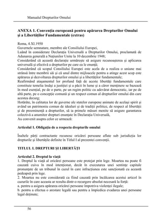 Manualul Drepturilor Omului 
ANEXA 1. Convenţia europeană pentru apărarea Drepturilor Omului 
şi a Libertăţilor Fundamentale (extras) 
Roma, 4.XI.1950 
Guvernele semnatare, membre ale Consiliului Europei, 
Luând în considerare Declaraţia Universală a Drepturilor Omului, proclamată de 
Adunarea generală a Naţiunilor Unite la 10 decembrie 1948; 
Considerând că această declaraţie urmăreşte să asigure recunoaşterea şi aplicarea 
universală şi efectivă a drepturilor pe care ea le enunţă; 
Considerând că scopul Consiliului Europei este acela de a realiza o uniune mai 
strânsă între membrii săi şi că unul dintre mijloacele pentru a atinge acest scop este 
apărarea şi dezvoltarea drepturilor omului şi a libertăţilor fundamentale; 
Reafirmând ataşamentul lor profund faţă de aceste libertăţi fundamentale care 
constituie temelia însăşi a justiţiei şi a păcii în lume şi a căror menţinere se bazează 
în mod esenţial, pe de o parte, pe un regim politic cu adevărat democratic, iar pe de 
altă parte, pe o concepţie comună şi un respect comun al drepturilor omului din care 
acestea decurg; 
Hotărâte, în calitatea lor de guverne ale statelor europene animate de acelaşi spirit şi 
având un patrimoniu comun de idealuri şi de tradiţii politice, de respect al libertăţii 
şi de preeminenţă a drepturilor, să ia primele măsuri menite să asigure garantarea 
colectivă a anumitor drepturi enunţate în Declaraţia Universală, 
Au convenit asupra celor ce urmează: 
Articolul 1. Obligaţia de a respecta drepturile omului 
Înaltele părţi contractante recunosc oricărei persoane aflate sub jurisdicţia lor 
drepturile şi libertăţile definite în Titlul I al prezentei convenţii. 
TITLUL I. DREPTURI ŞI LIBERTĂŢI 
Articolul 2. Dreptul la viaţă 
1. Dreptul la viaţă al oricărei persoane este protejat prin lege. Moartea nu poate fi 
cauzată cuiva în mod intenţionat, decât în executarea unei sentinţe capitale 
pronunţate de un tribunal în cazul în care infracţiunea este sancţionată cu această 
pedeapsă prin lege. 
2. Moartea nu este considerată ca fiind cauzată prin încălcarea acestui articol în 
cazurile în care aceasta ar rezulta dintr-o recurgere absolut necesară la forţă: 
a. pentru a asigura apărarea oricărei persoane împotriva violenţei ilegale; 
b. pentru a efectua o arestare legală sau pentru a împiedica evadarea unei persoane 
legal deţinute; 
56 
 