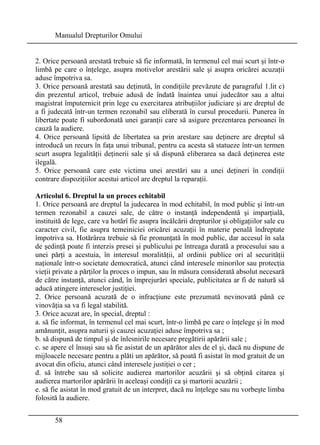 Manualul Drepturilor Omului 
2. Orice persoană arestată trebuie să fie informată, în termenul cel mai scurt şi într-o 
limbă pe care o înţelege, asupra motivelor arestării sale şi asupra oricărei acuzaţii 
aduse împotriva sa. 
3. Orice persoană arestată sau deţinută, în condiţiile prevăzute de paragraful 1.lit c) 
din prezentul articol, trebuie adusă de îndată înaintea unui judecător sau a altui 
magistrat împuternicit prin lege cu exercitarea atribuţiilor judiciare şi are dreptul de 
a fi judecată într-un termen rezonabil sau eliberată în cursul procedurii. Punerea în 
libertate poate fi subordonată unei garanţii care să asigure prezentarea persoanei în 
cauză la audiere. 
4. Orice persoană lipsită de libertatea sa prin arestare sau deţinere are dreptul să 
introducă un recurs în faţa unui tribunal, pentru ca acesta să statueze într-un termen 
scurt asupra legalităţii deţinerii sale şi să dispună eliberarea sa dacă deţinerea este 
ilegală. 
5. Orice persoană care este victima unei arestări sau a unei deţineri în condiţii 
contrare dispoziţiilor acestui articol are dreptul la reparaţii. 
Articolul 6. Dreptul la un proces echitabil 
1. Orice persoană are dreptul la judecarea în mod echitabil, în mod public şi într-un 
termen rezonabil a cauzei sale, de către o instanţă independentă şi imparţială, 
instituită de lege, care va hotărî fie asupra încălcării drepturilor şi obligaţiilor sale cu 
caracter civil, fie asupra temeiniciei oricărei acuzaţii în materie penală îndreptate 
împotriva sa. Hotărârea trebuie să fie pronunţată în mod public, dar accesul în sala 
de şedinţă poate fi interzis presei şi publicului pe întreaga durată a procesului sau a 
unei părţi a acestuia, în interesul moralităţii, al ordinii publice ori al securităţii 
naţionale într-o societate democratică, atunci când interesele minorilor sau protecţia 
vieţii private a părţilor la proces o impun, sau în măsura considerată absolut necesară 
de către instanţă, atunci când, în împrejurări speciale, publicitatea ar fi de natură să 
aducă atingere intereselor justiţiei. 
2. Orice persoană acuzată de o infracţiune este prezumată nevinovată până ce 
vinovăţia sa va fi legal stabilită. 
3. Orice acuzat are, în special, dreptul : 
a. să fie informat, în termenul cel mai scurt, într-o limbă pe care o înţelege şi în mod 
amănunţit, asupra naturii şi cauzei acuzaţiei aduse împotriva sa ; 
b. să dispună de timpul şi de înlesnirile necesare pregătirii apărării sale ; 
c. se apere el însuşi sau să fie asistat de un apărător ales de el şi, dacă nu dispune de 
mijloacele necesare pentru a plăti un apărător, să poată fi asistat în mod gratuit de un 
avocat din oficiu, atunci când interesele justiţiei o cer ; 
d. să întrebe sau să solicite audierea martorilor acuzării şi să obţină citarea şi 
audierea martorilor apărării în aceleaşi condiţii ca şi martorii acuzării ; 
e. să fie asistat în mod gratuit de un interpret, dacă nu înţelege sau nu vorbeşte limba 
folosită la audiere. 
58 
 