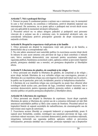 Manualul Drepturilor Omului 
Articolul 7. Nici o pedeapsă fără lege 
1. Nimeni nu poate fi condamnat pentru o acţiune sau o omisiune care, în momentul 
în care a fost săvârşită, nu constituia o infracţiune, potrivit dreptului naţional sau 
internaţional. De asemenea, nu se poate aplica o pedeapsă mai severă decât aceea 
care era aplicabilă în momentul săvârşirii infracţiunii. 
2. Prezentul articol nu va aduce atingere judecării şi pedepsirii unei persoane 
vinovate de o acţiune sau de o omisiune care, în momentul săvârşirii sale, era 
considerată infracţiune potrivit principiilor generale de drept recunoscute de 
naţiunile civilizate. 
Articolul 8. Dreptul la respectarea vieţii private şi de familie 
1. Orice persoană are dreptul la respectarea vieţii sale private şi de familie, a 
domiciliului său şi a corespondenţei sale. 
2. Nu este admis amestecul unei autorităţi publice în exercitarea acestui drept decât 
în măsura în care acest amestec este prevăzut de lege şi dacă constituie o măsură 
care, într-o societate democratică, este necesară pentru securitatea naţională, 
siguranţa publică, bunăstarea economică a ţării, apărarea ordinii şi prevenirii faptelor 
penale, protejarea sănătăţii sau a moralei, ori protejarea drepturilor şi libertăţilor 
altora. 
Articolul 9. Libertatea de gândire, de conştiinţă şi de religie 
1. Orice persoană are dreptul la libertatea de gândire, de conştiinţă şi de religie ; 
acest drept include libertatea de a-şi schimba religia sau convingerea, precum şi 
libertatea de a-şi manifesta religia sau convingerea în mod individual sau în colectiv, 
în public sau în particular, prin cult, învăţământ, practici şi îndeplinirea ritualurilor. 
2. Libertatea de a-şi manifesta religia sau convingerile nu poate face obiectul altor 
restrângeri decât acelea care, prevăzute de lege, constituie măsuri necesare, într-o 
societate democratică, pentru siguranţa publică, protecţia ordinii, a sănătăţii sau a 
moralei publice ori pentru protejarea drepturilor şi libertăţilor altora. 
Articolul 10. Libertatea de exprimare 
1. Orice persoană are dreptul la libertatea de exprimare. Acest drept cuprinde 
libertatea de opinie şi libertatea de a primi sau de a comunica informaţii ori idei fără 
amestecul autorităţilor publice şi fără a ţine seama de frontiere. Prezentul articol nu 
împiedică Statele să supună societăţile de radiodifuziune, de cinematografie sau de 
televiziune unui regim de autorizare. 
2. Exercitarea acestor libertăţi ce comportă îndatoriri şi responsabilităţi, poate fi 
supusă unor formalităţi, condiţii, restrângeri sau sancţiuni prevăzute de lege, care 
constituie măsuri necesare, într-o societate democratică, pentru securitatea naţională, 
integritatea teritorială sau siguranţa publică, apărarea ordinii şi prevenirea 
infracţiunilor, protecţia sănătăţii sau a moralei, protecţia reputaţiei sau a drepturilor 
59 
 