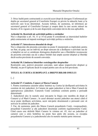 Manualul Drepturilor Omului 
3. Orice înaltă parte contractantă ce exercită acest drept de derogare îl informează pe 
deplin pe secretarul general al Consiliului Europei cu privire la măsurile luate şi la 
motivele care le-au determinat. Aceasta trebuie, de asemenea, să informeze pe 
secretarul general al Consiliului Europei şi asupra datei la care aceste măsuri au 
încetat a fi în vigoare şi de la care dispoziţiile convenţiei devin din nou aplicabile. 
Articolul 16. Restricţii ale activităţii politice a străinilor 
Nici o dispoziţie a art. 10, 11 şi 14 nu poate fi considerată ca interzicând înaltelor 
părţi contractante să impună restrângeri activităţii politice a străinilor. 
Articolul 17. Interzicerea abuzului de drept 
Nici o dispoziţie din prezenta convenţie nu poate fi interpretată ca implicând, pentru 
un Stat, un grup, sau un individ, un drept oarecare de a desfăşura o activitate sau de 
a îndeplini un act ce urmăreşte distrugerea drepturilor sau a libertăţilor recunoscute 
de prezenta convenţie sau de a aduce limitări mai ample acestor drepturi şi libertăţi 
decât acelea prevăzute de această convenţie. 
Articolul 18. Limitarea folosirilor restrângerilor drepturilor 
Restricţiile care, potrivit prezentei convenţii, sunt aduse respectivelor drepturi şi 
libertăţi, nu pot fi aplicate decât în scopul pentru care ele au fost prevăzute. 
TITLUL II. CURTEA EUROPEANĂ A DREPTURILOR OMULUI 
[...] 
Articolul 27. Comitete, Camere şi Marea Cameră 
1. Pentru examinarea cauzelor aduse înaintea sa, Curtea îşi desfăşoară activitatea în 
comitete de trei judecători, în Camere de şapte judecători şi într-o Mare Cameră de 
şaptesprezece judecători. Camerele Curţii constituie comitete pentru o perioadă 
determinată. 
2. Judecătorul ales în numele unui stat-parte la litigiu este membru de drept al 
Camerei şi al Marii Camere ; în cazul absenţei acestui judecător sau atunci când el 
nu-şi poate desfăşura activitatea, acest stat-parte desemnează o persoană care să 
activeze în calitate de judecător. 
3. Fac, de asemenea, parte din Marea Cameră preşedintele Curţii, vicepreşedinţii, 
preşedinţii Camerelor şi alţi judecători desemnaţi conform regulamentului Curţii. 
Când cauza este deferită Marii Camere în virtutea art. 43, nici un judecător al 
camerei care a emis hotărîrea nu poate face parte din aceasta, cu excepţia 
preşedintelui Camerei şi a judecătorului ales în numele statului-parte interesat. 
61 
 