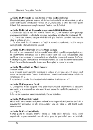 Manualul Drepturilor Omului 
Articolul 28. Declaraţii ale comitetelor privind inadmisibilitatea 
Un comitet poate, prin vot unanim, să declare inadmisibilă sau să scoată de pe rol o 
cerere individuală, introdusă în virtutea art. 34, atunci când o astfel de decizie poate 
fi luată fără o examinare complementară. Decizia este definitivă. 
Articolul 29. Decizii ale Camerelor asupra admisibilităţii şi fondului 
1. Dacă nici o decizie nu a fost luată în virtutea art. 28, o Cameră se poate pronunţa 
asupra admisibilităţii şi a fondului cererilor individuale introduse în virtutea art. 34. 
2. O Cameră se pronunţă asupra admisibilităţii şi a fondului cererilor introduse de 
state în virtutea art. 33. 
3. În afara unei decizii contrare a Curţii în cazuri excepţionale, decizia asupra 
admisibilităţii este luată în mod separat. 
Articolul 30. Desesizarea în favoarea Marii Camere 
În cazul în care cauza adusă înaintea unei Camere ridică o problemă gravă privitoare 
la interpretarea convenţiei sau a protocoalelor sale, sau dacă soluţionarea unei 
probleme poate conduce la o contradicţie cu o hotărâre pronunţată anterior de Curte, 
Camera poate, atât timp cât nu a pronunţat hotărârea sa, să se desesizeze în favoarea 
Marii Camere, în afara cazului în care una dintre părţi se opune la aceasta. 
Articolul 31. Atribuţii ale Marii Camere 
Marea Cameră 
a. se pronunţă asupra cererilor introduse în virtutea art. 33 sau a art. 34, atunci când 
cauza i-a fost deferită de Cameră în virtutea art. 30 sau când cauza i-a fost deferită în 
virtutea art. 43; şi 
b. examinează cererile de aviz consultativ introduse în virtutea art. 47. 
Articolul 32. Competenţa Curţii 
1. Competenţa Curţii acoperă toate problemele privind interpretarea şi aplicarea 
convenţiei şi a protocoalelor sale, care îi sunt supuse în condiţiile prevăzute în art. 
33, 34 şi 47. 
2. In caz de contestare a competenţei sale, Curtea hotărăşte. 
Articolul 33. Cauze interstatale 
Orice înaltă parte contractantă poate sesiza Curtea asupra oricărei pretinse încălcări a 
prevederilor convenţiei şi ale protocoalelor sale de către o altă înaltă parte 
contractantă. 
Articolul 34. Cereri individuale 
Curtea poate fi sesizată printr-o cerere de către orice persoană fizică, orice 
organizaţie neguvernamentală sau de orice grup de particulari care se pretinde 
62 
 