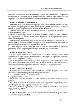 Manualul Drepturilor Omului 
victimă a unei încălcări de către una dintre înaltele părţi contractante a drepturilor 
recunoscute în convenţie sau în protocoalele sale. Inaltele părţi contractante se 
angajează să nu împiedice prin nici o măsură exerciţiul eficace al acestui drept. 
Articolul 35. Condiţii de admisibilitate 
1. Curtea nu poate fi sesizată decât după epuizarea căilor de recurs interne, aşa cum 
se înţelege din principiile de drept internaţional general recunoscute, şi într-un 
termen de 6 luni, începând cu data deciziei interne definitive. 
2. Curtea nu reţine nici o cerere individuală introdusă în aplicarea art. 34, dacă : 
a. ea este anonimă ; sau 
b. ea este în mod esenţial aceeaşi cu o cerere examinată anterior de către Curte sau 
deja supusă unei alte instanţe internaţionale de anchetă sau de reglementare şi dacă 
ea nu conţine fapte noi. 
3. Curtea declară inadmisibilă orice cerere individuală introdusă în aplicarea art. 34, 
atunci când ea consideră cererea incompatibilă cu dispoziţiile convenţiei sau ale 
protocoalelor sale, în mod vădit nefondată sau abuzivă. 
4. Curtea respinge orice cerere pe care o consideră inadmisibilă în aplicarea 
prezentului articol. Ea poate proceda astfel în orice stadiu al procedurii. 
Articolul 36. Intervenţia terţilor 
1. În orice cauză aflată în faţa une Camere sau a Marii Camere, o înaltă parte 
contractantă, al cărei cetăţean este reclamantul, are dreptul de a prezenta observaţii 
scrise şi de a lua parte la audieri. 
2. În interesul bunei administrări a justiţiei, preşedintele Curţii poate invita orice 
înaltă parte contractantă care nu este parte în cauză sau orice persoană interesată, 
alta decât reclamantul, să prezinte observaţii scrise sau să ia parte la audiere. 
Articolul 37. Scoaterea de pe rol 
1. În orice stadiu al procedurii, Curtea poate hotărî scoaterea de pe rol a unei cereri 
atunci când circumstanţele permit să se tragă concluzia că 
a. solicitantul nu doreşte să o mai menţină sau 
b. litigiul a fost rezolvat sau 
c. pentru orice alt motiv, constatat de Curte, continuarea examinării cererii nu se mai 
justifică. 
Totuşi, Curtea continuă examinarea cererii dacă respectarea drepturilor omului 
garantate prin convenţie şi prin protocoalele sale o cere. 
2. Curtea poate hotărî repunerea pe rol a unei cereri atunci când ea consideră că 
împrejurările o justifică. 
Articolul 38. Examinarea cauzei în condiţii de contradictorialitate şi procedura 
de rezolvare pe cale amiabilă 
63 
 