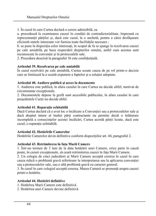 Manualul Drepturilor Omului 
1. În cazul în care Curtea declară o cerere admisibilă, ea 
a. procedează la examinarea cauzei în condiţii de contradictorialitate, împreună cu 
reprezentanţii părţilor şi, dacă este cazul, la o anchetă, pentru a cărei desfăşurare 
eficientă statele interesate vor furniza toate facilităţile necesare ; 
b. se pune la dispoziţia celor interesaţi, în scopul de fa se ajunge la rezolvarea cauzei 
pe cale amiabilă, pe baza respectării drepturilor omului, astfel cum acestea sunt 
recunoscute în convenţie şi în protocoalele sale. 
2. Procedura descrisă la paragraful 1b este confidenţială. 
Articolul 39. Rezolvarea pe cale amiabilă 
În cazul rezolvării pe cale amiabilă, Curtea scoate cauza de pe rol printr-o decizie 
care se limitează la o scurtă expunere a faptelor şi a soluţiei adoptate. 
Articolul 40. Audiere publică şi acces la documente 
1. Audierea este publică, în afara cazului în care Curtea nu decide altfel, motivat de 
circumstanţe excepţionale. 
2. Documentele depuse la grefă sunt accesibile publicului, în afara cazului în care 
preşedintele Curţii nu decide altfel. 
Articolul 41. Reparaţie echitabilă 
Dacă Curtea declară că a avut loc o încălcare a Convenţiei sau a protocoalelor sale şi 
dacă dreptul intern al înaltei părţi contractante nu permite decât o înlăturare 
incompletă a consecinţelor acestei încălcări, Curtea acordă părţii lezate, dacă este 
cazul, o reparaţie echitabilă. 
Articolul 42. Hotărîrile Camerelor 
Hotărîrile Camerelor devin definitive conform dispoziţiilor art. 44, paragraful 2. 
Articolul 43. Retrimiterea în faţa Marii Camere 
1. Într-un termen de 3 luni de la data hotărârii unei Camere, orice parte în cauză 
poate, în cazuri excepţionale, să ceară retrimiterea cauzei în faţa Marii Camere. 
2. Un colegiu de cinci judecători ai Marii Camere acceptă cererea în cazul în care 
cauza ridică o problemă gravă referitoare la interpretarea sau la aplicarea convenţiei 
sau a protocoalelor sale, sau o altă problemă gravă cu caracter general. 
3. În cazul în care colegiul acceptă cererea, Marea Cameră se pronunţă asupra cauzei 
printr-o hotărîre. 
Articolul 44. Hotărîri definitive 
1. Hotărîrea Marii Camere este definitivă. 
2. Hotărîrea unei Camere devine definitivă 
64 
 