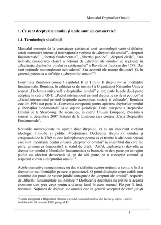 Manualul Drepturilor Omului 
1. Ce sunt drepturile omului şi unde sunt ele consacrate? 
1.1. Terminologie şi definiţii 
Manualul porneşte de la constatarea existenţei unei terminologii vaste şi diferite: 
actele normative interne şi internaţionale vorbesc de „drepturi ale omului”, „drepturi 
fundamentale”, „libertăţi fundamentale”, „libertăţi publice”, „drepturi civile”. Fără 
îndoială, consacrarea clasică a noţiunii de „drepturi ale omului” se regăseşte în 
„Declaraţia drepturilor omului şi cetăţeanului” a Revoluţiei franceze din 1789. Dar 
sunt noţiunile susmenţionate echivalente? Sau acoperă ele nuanţe distincte? Şi, în 
general, putem da o definiţie a „drepturilor omului”? 
Constituţia României consacră capitolul II al Titlului II drepturilor şi libertăţilor 
fundamentale. România, în calitatea sa de membră a Organizaţiei Naţiunilor Unite a 
semnat „Declaraţia universală a drepturilor omului” şi este parte la cele două pacte 
adoptate în cadrul ONU: „Pactul internaţional privind drepturile civile şi politice” şi 
„Pactul internaţional privind drepturile economice, sociale şi culturale”. România 
este din 1994 stat parte la „Convenţia europeană pentru apărarea drepturilor omului 
şi libertăţilor fundamentale” şi se supune jurisdicţiei Curţii europene a Drepturilor 
Omului de la Strasbourg. De asemenea, în cadrul Uniunii Europene, România a 
semnat în decembrie 2007 Tratatul de la Lisabona care conţine „Carta Drepturilor 
Fundamentale”. 
Noţiunile susmenţionate nu aparţin doar dreptului, ci au un important conţinut 
ideologic, filosofic şi politic. Menţionarea Declaraţiei drepturilor omului şi 
cetăţeanului de la 1789 nu este întâmplătoare pentru că ea trimite la alte două noţiuni 
care sunt importante pentru situarea „drepturilor omului” în ansamblul din care fac 
parte: guvernarea democratică şi statul de drept. Astfel, „apărarea şi dezvoltarea 
drepturilor omului şi libertăţilor fundamentale se bazează, pe de o parte, pe un regim 
politic cu adevărat democratic şi, pe de altă parte, pe o concepţie comună şi 
respectul comun al drepturilor omului”1. 
Actele normative susmenţionate nu dau o definiţie acestor noţiuni, ci conţin o listă a 
drepturilor sau libertăţilor pe care le garantează. O primă distincţie apare astfel: sunt 
sinonime din punct de vedere juridic sintagmele de „drepturi ale omului”, respectiv 
de „libertăţi fundamentale sau politice”? Dezbaterile doctrinare cu privire la această 
chestiune sunt prea vaste pentru a-şi avea locul în acest manual. Ele pot fi, însă, 
rezumate. Noţiunea de drepturi ale omului este în general acceptată de către jurişti 
1 Curtea europeană a Drepturilor Omului, Partidul comunist unificat din Turcia şi alţii c. Turciei, 
hotărârea din 30 ianuarie 1998, paragraf 45. 
3 
 
