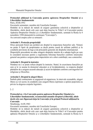 Manualul Drepturilor Omului 
Protocolul adiţional la Convenţia pentru apărarea Drepturilor Omului şi a 
Libertăţilor fundamentale 
Paris, 20.III.1952 
Guvernele semnatare, membre ale Consiliului Europei, 
Hotărâte să ia măsuri de natură să asigure garantarea colectivă a drepturilor şi 
libertăţilor, altele decât cele care sunt deja înscrise în Titlul I al Convenţiei pentru 
Apărarea Drepturilor Omului şi a Libertăţilor fundamentale, semnată la Roma la 4 
noiembrie 1950 (denumită în continuare Convenţia). 
Au convenit asupra celor ce urmează : 
Articolul 1. Protecţia proprietăţii 
Orice persoană fizică sau juridică are dreptul la respectarea bunurilor sale. Nimeni 
nu poate fi lipsit de proprietatea sa decât pentru cauză de utilitate publică şi în 
condiţiile prevăzute de lege şi de principiile generale ale dreptului internaţional. 
Dispoziţiile precedente nu aduc atingere dreptului statelor de a adopta legile pe care 
le consideră necesare pentru a reglementa folosinţa bunurilor conform interesului 
general sau pentru a asigura plata impozitelor ori a altor contribuţii, sau a amenzilor. 
Articolul 2. Dreptul la instruire 
Nimănui nu i se poate refuza dreptul la instruire. Statul, în exercitarea funcţiilor pe 
care şi le va asuma în domeniul educaţiei şi al învăţământului, va respecta dreptul 
părinţilor de a asigura această educaţie şi acest învăţământ conform convingerilor lor 
religioase şi filozofice. 
Articolul 3. Dreptul la alegeri libere 
Înaltele părţi contractante se angajează să organizeze, la intervale rezonabile, alegeri 
libere cu vot secret, în condiţiile care asigură libera exprimare a opiniei poporului cu 
privire la alegerea corpului legislativ. 
[...] 
Protocolul nr. 4 la Convenţia pentru apărarea Drepturilor Omului şi a 
Libertăţilor fundamentale, recunoscând anumite drepturi şi libertăţi, altele 
decât cele care figurează deja în Convenţie şi în primul Protocol adiţional la 
Convenţie 
Strasbourg, 16.IX.1963 
Guvernele semnatare, membre ale Consiliului Europei, 
Hotărâte să ia măsuri de natură să asigure garantarea colectivă a drepturilor şi 
libertăţilor, altele decât cele care sunt deja înscrise în Titlul I al Convenţiei pentru 
apărarea Drepturilor Omului şi a Libertăţilor fundamentale, semnată la Roma la 4 
66 
 