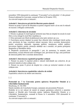 Manualul Drepturilor Omului 
noiembrie 1950 (denumită în continuare Convenţia) şi în articolele 1-3 din primul 
Protocol adiţional la Convenţie, semnat la Paris la 20 martie 1952, 
Au convenit asupra celor ce urmează : 
Articolul 1. Interzicerea privării de libertate pentru datorii 
Nimeni nu poate fi privat de libertatea sa pentru singurul motiv că nu este în măsură 
să execute o obligaţie contractuală. 
Articolul 2. Libertatea de circulaţie 
1. Oricine se găseşte în mod legal pe teritoriul unui Stat are dreptul să circule în mod 
liber şi să-şi aleagă în mod liber reşedinţa sa. 
2. Orice persoană este liberă să părăsească orice ţară, inclusiv pe a sa. 
3. Exercitarea acestor drepturi nu poate face obiectul altor restrângeri decât acelea 
care, prevăzute de lege, constituie măsuri necesare, într-o societate democratică, 
pentru securitatea naţională, siguranţa publică, menţinerea ordinii publice, 
prevenirea faptelor penale, protecţia sănătăţii sau a moralei, ori pentru protejarea 
drepturilor şi libertăţilor altora. 
4. Drepturile recunoscute în paragraful 1 pot, de asemenea, în anumite zone 
determinate, să facă obiectul unor restrângeri care, prevăzute de lege, sunt justificate 
de interesul public într-o societate democratică. 
Articolul 3. Interzicerea expulzării propriilor cetăţeni 
1. Nimeni nu poate fi expulzat printr-o măsură individuală sau colectivă, de pe 
teritoriul statului al cărui cetăţan este. 
2. Nimeni nu poate fi privat de dreptul de a intra pe teritoriul statului al cărui 
cetăţean este. 
Articolul 4. Interzicerea expulzărilor colective de străini 
Expulzările colective de străini sunt interzise. 
[...] 
Protocolul nr. 7 la Convenţia pentru apărarea Drepturilor Omului şi a 
Libertăţilor fundamentale 
Strasbourg, 22. XI.1984 
Statele membre ale Consiliului Europei, semnatare ale prezentului Protocol, 
Hotărâte să ia noi măsuri de natură să asigure garantarea colectivă a anumitor 
drepturi şi libertăţi prin Convenţia pentru Apărarea Drepturilor Omului şi a 
Libertăţilor fundamentale, semnată la Roma la 4 noiembrie 1950 (denumită în 
continuare Convenţia), 
Au convenit asupra celor ce urmează : 
67 
 