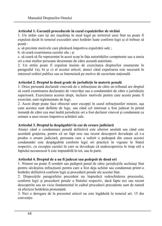 Manualul Drepturilor Omului 
Articolul 1. Garanţii procedurale în cazul expulzărilor de străini 
1. Un străin care îşi are reşedinţa în mod legal pe teritoriul unui Stat nu poate fi 
expulzat decât în temeiul executării unei hotărâri luate conform legii şi el trebuie să 
poată : 
a. să prezinte motivele care pledează împotriva expulzării sale ; 
b. să ceară examinarea cazului său ; şi 
c. să ceară să fie reprezentat în acest scop în faţa autorităţilor competente sau a uneia 
ori a mai multor persoane desemnate de către această autoritate. 
2. Un străin poate fi expulzat înainte de exercitarea drepturilor enumerate în 
paragraful 1a), b) şi c) al acestui articol, atunci când expulzarea este necesară în 
interesul ordinii publice sau se întemeiază pe motive de securitate naţională. 
Articolul 2. Dreptul la două grade de jurisdicţie în materie penală 
1. Orice persoană declarată vinovată de o infracţiune de către un tribunal are dreptul 
să ceară examinarea declaraţiei de vinovăţie sau a condamnării de către o jurisdicţie 
superioară. Exercitarea acestui drept, inclusiv motivele pentru care acesta poate fi 
exercitat, sunt reglementate de lege. 
2. Acest drept poate face obiectul unor excepţii în cazul infracţiunilor minore, aşa 
cum acestea sunt definite de lege, sau când cel interesat a fost judecat în primă 
instanţă de către cea mai înaltă jurisdicţie ori a fost declarat vinovat şi condamnat ca 
urmare a unui recurs împotriva achitării sale. 
Articolul 3. Dreptul la despăgubiri în caz de eroare judiciară 
Atunci când o condamnare penală definitivă este ulterior anulată sau când este 
acordată graţierea, pentru că un fapt nou sau recent descoperit dovedeşte că s-a 
produs o eroare judiciară, persoana care a suferit o pedeapsă din cauza acestei 
condamnări este despăgubită conform legii ori practicii în vigoare în Statul 
respectiv, cu excepţia cazului în care se dovedeşte că nedescoperirea în timp util a 
faptului necunoscut îi este imputabilă în tot, sau în parte. 
Articolul 4. Dreptul de a nu fi judecat sau pedepsit de două ori 
1. Nimeni nu poate fi urmărit sau pedepsit penal de către jurisdicţiile aceluiaşi Stat 
pentru săvârşirea infracţiunii pentru care a fost deja achitat sau condamnat printr-o 
hotărâre definitivă conform legii şi procedurii penale ale acestui Stat. 
2. Dispoziţiile paragrafului precedent nu împiedică redeschiderea procesului, 
conform legii şi procedurii penale a Statului respectiv, dacă fapte noi sau recent 
descoperite sau un viciu fundamental în cadrul procedurii precedente sunt de natură 
să afecteze hotărârea pronunţată. 
3. Nici o derogare de la prezentul articol nu este îngăduită în temeiul art. 15 din 
convenţie. 
68 
 