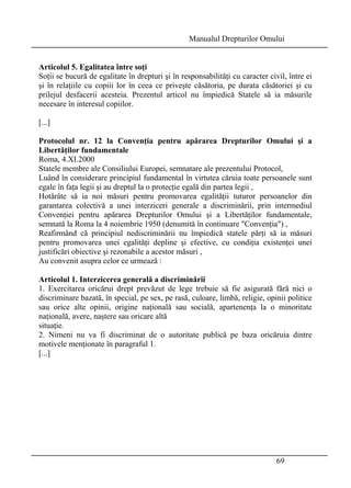 Manualul Drepturilor Omului 
Articolul 5. Egalitatea între soţi 
Soţii se bucură de egalitate în drepturi şi în responsabilităţi cu caracter civil, între ei 
şi în relaţiile cu copiii lor în ceea ce priveşte căsătoria, pe durata căsătoriei şi cu 
prilejul desfacerii acesteia. Prezentul articol nu împiedică Statele să ia măsurile 
necesare în interesul copiilor. 
[...] 
Protocolul nr. 12 la Convenţia pentru apărarea Drepturilor Omului şi a 
Libertăţilor fundamentale 
Roma, 4.XI.2000 
Statele membre ale Consiliului Europei, semnatare ale prezentului Protocol, 
Luând în considerare principiul fundamental în virtutea căruia toate persoanele sunt 
egale în faţa legii şi au dreptul la o protecţie egală din partea legii , 
Hotărâte să ia noi măsuri pentru promovarea egalităţii tuturor persoanelor din 
garantarea colectivă a unei interziceri generale a discriminării, prin intermediul 
Convenţiei pentru apărarea Drepturilor Omului şi a Libertăţilor fundamentale, 
semnată la Roma la 4 noiembrie 1950 (denumită în continuare Convenţia) , 
Reafirmând că principiul nediscriminării nu împiedică statele părţi să ia măsuri 
pentru promovarea unei egalităţi depline şi efective, cu condiţia existenţei unei 
justificări obiective şi rezonabile a acestor măsuri , 
Au convenit asupra celor ce urmează : 
Articolul 1. Interzicerea generală a discriminării 
1. Exercitarea oricărui drept prevăzut de lege trebuie să fie asigurată fără nici o 
discriminare bazată, în special, pe sex, pe rasă, culoare, limbă, religie, opinii politice 
sau orice alte opinii, origine naţională sau socială, apartenenţa la o minoritate 
naţională, avere, naştere sau oricare altă 
situaţie. 
2. Nimeni nu va fi discriminat de o autoritate publică pe baza oricăruia dintre 
motivele menţionate în paragraful 1. 
[...] 
69 
 