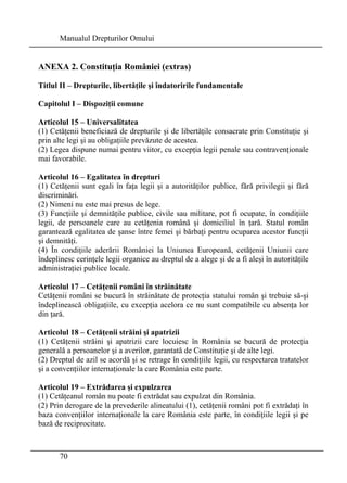 Manualul Drepturilor Omului 
ANEXA 2. Constituţia României (extras) 
Titlul II – Drepturile, libertăţile şi îndatoririle fundamentale 
Capitolul I – Dispoziţii comune 
Articolul 15 – Universalitatea 
(1) Cetăţenii beneficiază de drepturile şi de libertăţile consacrate prin Constituţie şi 
prin alte legi şi au obligaţiile prevăzute de acestea. 
(2) Legea dispune numai pentru viitor, cu excepţia legii penale sau contravenţionale 
mai favorabile. 
Articolul 16 – Egalitatea în drepturi 
(1) Cetăţenii sunt egali în faţa legii şi a autorităţilor publice, fără privilegii şi fără 
discriminări. 
(2) Nimeni nu este mai presus de lege. 
(3) Funcţiile şi demnităţile publice, civile sau militare, pot fi ocupate, în condiţiile 
legii, de persoanele care au cetăţenia română şi domiciliul în ţară. Statul român 
garantează egalitatea de şanse între femei şi bărbaţi pentru ocuparea acestor funcţii 
şi demnităţi. 
(4) În condiţiile aderării României la Uniunea Europeană, cetăţenii Uniunii care 
îndeplinesc cerinţele legii organice au dreptul de a alege şi de a fi aleşi în autorităţile 
administraţiei publice locale. 
Articolul 17 – Cetăţenii români în străinătate 
Cetăţenii români se bucură în străinătate de protecţia statului român şi trebuie să-şi 
îndeplinească obligaţiile, cu excepţia acelora ce nu sunt compatibile cu absenţa lor 
din ţară. 
Articolul 18 – Cetăţenii străini şi apatrizii 
(1) Cetăţenii străini şi apatrizii care locuiesc în România se bucură de protecţia 
generală a persoanelor şi a averilor, garantată de Constituţie şi de alte legi. 
(2) Dreptul de azil se acordă şi se retrage în condiţiile legii, cu respectarea tratatelor 
şi a convenţiilor internaţionale la care România este parte. 
Articolul 19 – Extrădarea şi expulzarea 
(1) Cetăţeanul român nu poate fi extrădat sau expulzat din România. 
(2) Prin derogare de la prevederile alineatului (1), cetăţenii români pot fi extrădaţi în 
baza convenţiilor internaţionale la care România este parte, în condiţiile legii şi pe 
bază de reciprocitate. 
70 
 