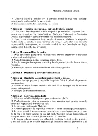 Manualul Drepturilor Omului 
(3) Cetăţenii străini şi apatrizii pot fi extrădaţi numai în baza unei convenţii 
internaţionale sau în condiţii de reciprocitate. 
(4) Expulzarea sau extrădarea se hotărăşte de justiţie. 
Articolul 20 – Tratatele internaţionale privind drepturile omului 
(1) Dispoziţiile constituţionale privind drepturile şi libertăţile cetăţenilor vor fi 
interpretate şi aplicate în concordanţă cu Declaraţia Universală a Drepturilor 
Omului, cu pactele şi cu celelalte tratate la care România este parte. 
(2) Dacă există neconcordanţe între pactele şi tratatele privitoare la drepturile 
fundamentale ale omului, la care România este parte, şi legile interne, au prioritate 
reglementările internaţionale, cu excepţia cazului în care Constituţia sau legile 
interne conţin dispoziţii mai favorabile. 
Articolul 21 – Accesul liber la justiţie 
(1) Orice persoană se poate adresa justiţiei pentru apărarea drepturilor, a libertăţilor 
şi a intereselor sale legitime. 
(2) Nici o lege nu poate îngrădi exercitarea acestui drept. 
(3) Părţile au dreptul la un proces echitabil şi la soluţionarea cauzelor într-un termen 
rezonabil. 
(4) Jurisdicţiile speciale administrative sunt facultative şi gratuite. 
Capitolul II – Drepturile şi libertăţile fundamentale 
Articolul 22 – Dreptul la viaţă şi la integritate fizică şi psihică 
(1) Dreptul la viaţă, precum şi dreptul la integritate fizică şi psihică ale persoanei 
sunt garantate. 
(2) Nimeni nu poate fi supus torturii şi nici unui fel de pedeapsă sau de tratament 
inuman ori degradant. 
(3) Pedeapsa cu moartea este interzisă. 
Articolul 23 – Libertatea individuală 
(1) Libertatea individuală şi siguranţa persoanei sunt inviolabile. 
(2) Percheziţionarea, reţinerea sau arestarea unei persoane sunt permise numai în 
cazurile şi cu procedura prevăzute de lege. 
(3) Reţinerea nu poate depăşi 24 de ore. 
(4) Arestarea preventivă se dispune de judecător şi numai în cursul procesului penal. 
(5) În cursul urmăririi penale arestarea preventivă se poate dispune pentru cel mult 
30 de zile şi se poate prelungi cu câte cel mult 30 de zile, fără ca durata totală să 
depăşească un termen rezonabil, şi nu mai mult de 180 de zile. 
(6) În faza de judecată instanţa este obligată, în condiţiile legii, să verifice periodic, 
şi nu mai târziu de 60 de zile, legalitatea şi temeinicia arestării preventive şi să 
71 
 