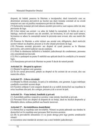 Manualul Drepturilor Omului 
dispună, de îndată, punerea în libertate a inculpatului, dacă temeiurile care au 
determinat arestarea preventivă au încetat sau dacă instanţa constată că nu există 
temeiuri noi care să justifice menţinerea privării de libertate. 
(7) Încheierile instanţei privind măsura arestării preventive sunt supuse căilor de atac 
prevăzute de lege. 
(8) Celui reţinut sau arestat i se aduc de îndată la cunoştinţă, în limba pe care o 
înţelege, motivele reţinerii sau ale arestării, iar învinuirea, în cel mai scurt termen; 
învinuirea se aduce la cunoştinţă numai în prezenţa unui avocat, ales sau numit din 
oficiu. 
(9) Punerea în libertate a celui reţinut sau arestat este obligatorie, dacă motivele 
acestor măsuri au dispărut, precum şi în alte situaţii prevăzute de lege. 
(10) Persoana arestată preventiv are dreptul să ceară punerea sa în libertate 
provizorie, sub control judiciar sau pe cauţiune. 
(11) Până la rămânerea definitivă a hotărârii judecătoreşti de condamnare, persoana 
este considerată nevinovată. 
(12) Nici o pedeapsă nu poate fi stabilită sau aplicată decât în condiţiile şi în temeiul 
legii. 
(13) Sancţiunea privativă de libertate nu poate fi decât de natură penală. 
Articolul 24 – Dreptul la apărare 
(1) Dreptul la apărare este garantat. 
(2) În tot cursul procesului, părţile au dreptul să fie asistate de un avocat, ales sau 
numit din oficiu. 
Articolul 25 – Libera circulaţie 
(1) Dreptul la liberă circulaţie, în ţară şi în străinătate, este garantat. Legea stabileşte 
condiţiile exercitării acestui drept. 
(2) Fiecărui cetăţean îi este asigurat dreptul de a-şi stabili domiciliul sau reşedinţa în 
orice localitate din ţară, de a emigra, precum şi de a reveni în ţară. 
Articolul 26 – Viaţa intimă, familială şi privată 
(1) Autorităţile publice respectă şi ocrotesc viaţa intimă, familială şi privată. 
(2) Persoana fizică are dreptul să dispună de ea însăşi, dacă nu încalcă drepturile şi 
libertăţile altora, ordinea publică sau bunele moravuri. 
Articolul 27 – Inviolabilitatea domiciliului 
(1) Domiciliul şi reşedinţa sunt inviolabile. Nimeni nu poate pătrunde sau rămâne în 
domiciliul ori în reşedinţa unei persoane fără învoirea acesteia. 
(2) De la prevederile alineatului (1) se poate deroga prin lege pentru următoarele 
situaţii: 
a) executarea unui mandat de arestare sau a unei hotărâri judecătoreşti; 
72 
 