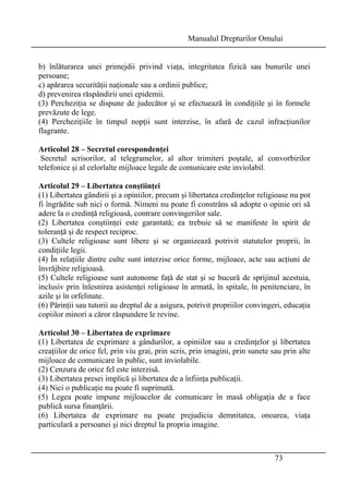Manualul Drepturilor Omului 
b) înlăturarea unei primejdii privind viaţa, integritatea fizică sau bunurile unei 
persoane; 
c) apărarea securităţii naţionale sau a ordinii publice; 
d) prevenirea răspândirii unei epidemii. 
(3) Percheziţia se dispune de judecător şi se efectuează în condiţiile şi în formele 
prevăzute de lege. 
(4) Percheziţiile în timpul nopţii sunt interzise, în afară de cazul infracţiunilor 
flagrante. 
Articolul 28 – Secretul corespondenţei 
Secretul scrisorilor, al telegramelor, al altor trimiteri poştale, al convorbirilor 
telefonice şi al celorlalte mijloace legale de comunicare este inviolabil. 
Articolul 29 – Libertatea conştiinţei 
(1) Libertatea gândirii şi a opiniilor, precum şi libertatea credinţelor religioase nu pot 
fi îngrădite sub nici o formă. Nimeni nu poate fi constrâns să adopte o opinie ori să 
adere la o credinţă religioasă, contrare convingerilor sale. 
(2) Libertatea conştiinţei este garantată; ea trebuie să se manifeste în spirit de 
toleranţă şi de respect reciproc. 
(3) Cultele religioase sunt libere şi se organizează potrivit statutelor proprii, în 
condiţiile legii. 
(4) În relaţiile dintre culte sunt interzise orice forme, mijloace, acte sau acţiuni de 
învrăjbire religioasă. 
(5) Cultele religioase sunt autonome faţă de stat şi se bucură de sprijinul acestuia, 
inclusiv prin înlesnirea asistenţei religioase în armată, în spitale, în penitenciare, în 
azile şi în orfelinate. 
(6) Părinţii sau tutorii au dreptul de a asigura, potrivit propriilor convingeri, educaţia 
copiilor minori a căror răspundere le revine. 
Articolul 30 – Libertatea de exprimare 
(1) Libertatea de exprimare a gândurilor, a opiniilor sau a credinţelor şi libertatea 
creaţiilor de orice fel, prin viu grai, prin scris, prin imagini, prin sunete sau prin alte 
mijloace de comunicare în public, sunt inviolabile. 
(2) Cenzura de orice fel este interzisă. 
(3) Libertatea presei implică şi libertatea de a înfiinţa publicaţii. 
(4) Nici o publicaţie nu poate fi suprimată. 
(5) Legea poate impune mijloacelor de comunicare în masă obligaţia de a face 
publică sursa finanţării. 
(6) Libertatea de exprimare nu poate prejudicia demnitatea, onoarea, viaţa 
particulară a persoanei şi nici dreptul la propria imagine. 
73 
 