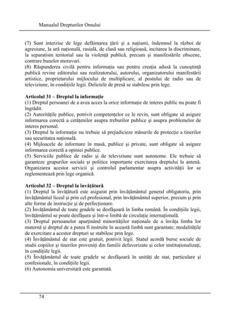 Manualul Drepturilor Omului 
(7) Sunt interzise de lege defăimarea ţării şi a naţiunii, îndemnul la război de 
agresiune, la ură naţională, rasială, de clasă sau religioasă, incitarea la discriminare, 
la separatism teritorial sau la violenţă publică, precum şi manifestările obscene, 
contrare bunelor moravuri. 
(8) Răspunderea civilă pentru informaţia sau pentru creaţia adusă la cunoştinţă 
publică revine editorului sau realizatorului, autorului, organizatorului manifestării 
artistice, proprietarului mijlocului de multiplicare, al postului de radio sau de 
televiziune, în condiţiile legii. Delictele de presă se stabilesc prin lege. 
Articolul 31 – Dreptul la informaţie 
(1) Dreptul persoanei de a avea acces la orice informaţie de interes public nu poate fi 
îngrădit. 
(2) Autorităţile publice, potrivit competenţelor ce le revin, sunt obligate să asigure 
informarea corectă a cetăţenilor asupra treburilor publice şi asupra problemelor de 
interes personal. 
(3) Dreptul la informaţie nu trebuie să prejudicieze măsurile de protecţie a tinerilor 
sau securitatea naţională. 
(4) Mijloacele de informare în masă, publice şi private, sunt obligate să asigure 
informarea corectă a opiniei publice. 
(5) Serviciile publice de radio şi de televiziune sunt autonome. Ele trebuie să 
garanteze grupurilor sociale şi politice importante exercitarea dreptului la antenă. 
Organizarea acestor servicii şi controlul parlamentar asupra activităţii lor se 
reglementează prin lege organică. 
Articolul 32 – Dreptul la învăţătură 
(1) Dreptul la învăţătură este asigurat prin învăţământul general obligatoriu, prin 
învăţământul liceal şi prin cel profesional, prin învăţământul superior, precum şi prin 
alte forme de instrucţie şi de perfecţionare. 
(2) Învăţământul de toate gradele se desfăşoară în limba română. În condiţiile legii, 
învăţământul se poate desfăşura şi într-o limbă de circulaţie internaţională. 
(3) Dreptul persoanelor aparţinând minorităţilor naţionale de a învăţa limba lor 
maternă şi dreptul de a putea fi instruite în această limbă sunt garantate; modalităţile 
de exercitare a acestor drepturi se stabilesc prin lege. 
(4) Învăţământul de stat este gratuit, potrivit legii. Statul acordă burse sociale de 
studii copiilor şi tinerilor proveniţi din familii defavorizate şi celor instituţionalizaţi, 
în condiţiile legii. 
(5) Învăţământul de toate gradele se desfăşoară în unităţi de stat, particulare şi 
confesionale, în condiţiile legii. 
(6) Autonomia universitară este garantată. 
74 
 