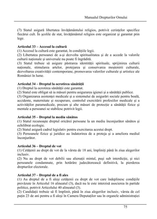 Manualul Drepturilor Omului 
(7) Statul asigură libertatea învăţământului religios, potrivit cerinţelor specifice 
fiecărui cult. În şcolile de stat, învăţământul religios este organizat şi garantat prin 
lege. 
Articolul 33 – Accesul la cultură 
(1) Accesul la cultură este garantat, în condiţiile legii. 
(2) Libertatea persoanei de a-şi dezvolta spiritualitatea şi de a accede la valorile 
culturii naţionale şi universale nu poate fi îngrădită. 
(3) Statul trebuie să asigure păstrarea identităţii spirituale, sprijinirea culturii 
naţionale, stimularea artelor, protejarea şi conservarea moştenirii culturale, 
dezvoltarea creativităţii contemporane, promovarea valorilor culturale şi artistice ale 
României în lume. 
Articolul 34 – Dreptul la ocrotirea sănătăţii 
(1) Dreptul la ocrotirea sănătăţii este garantat. 
(2) Statul este obligat să ia măsuri pentru asigurarea igienei şi a sănătăţii publice. 
(3) Organizarea asistenţei medicale şi a sistemului de asigurări sociale pentru boală, 
accidente, maternitate şi recuperare, controlul exercitării profesiilor medicale şi a 
activităţilor paramedicale, precum şi alte măsuri de protecţie a sănătăţii fizice şi 
mentale a persoanei se stabilesc potrivit legii. 
Articolul 35 – Dreptul la mediu sănătos 
(1) Statul recunoaşte dreptul oricărei persoane la un mediu înconjurător sănătos şi 
echilibrat ecologic. 
(2) Statul asigură cadrul legislativ pentru exercitarea acestui drept. 
(3) Persoanele fizice şi juridice au îndatorirea de a proteja şi a ameliora mediul 
înconjurător. 
Articolul 36 – Dreptul de vot 
(1) Cetăţenii au drept de vot de la vârsta de 18 ani, împliniţi până în ziua alegerilor 
inclusiv. 
(2) Nu au drept de vot debilii sau alienaţii mintal, puşi sub interdicţie, şi nici 
persoanele condamnate, prin hotărâre judecătorească definitivă, la pierderea 
drepturilor electorale. 
Articolul 37 – Dreptul de a fi ales 
(1) Au dreptul de a fi aleşi cetăţenii cu drept de vot care îndeplinesc condiţiile 
prevăzute în Articolul 16 alineatul (3), dacă nu le este interzisă asocierea în partide 
politice, potrivit Articolului 40 alineatul (3). 
(2) Candidaţii trebuie să fi împlinit, până în ziua alegerilor inclusiv, vârsta de cel 
puţin 23 de ani pentru a fi aleşi în Camera Deputaţilor sau în organele administraţiei 
75 
 