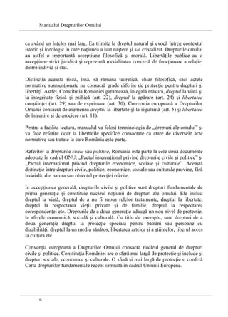 Manualul Drepturilor Omului 
ca având un înţeles mai larg. Ea trimite la dreptul natural şi evocă întreg contextul 
istoric şi ideologic în care noţiunea a luat naştere şi s-a cristalizat. Drepturile omului 
au astfel o importantă accepţiune filosofică şi morală. Libertăţile publice au o 
accepţiune strict juridică şi reprezintă modalitatea concretă de funcţionare a relaţiei 
dintre individ şi stat. 
Distincţia aceasta riscă, însă, să rămână teoretică, chiar filosofică, căci actele 
normative susmenţionate nu consacră grade diferite de protecţie pentru drepturi şi 
libertăţi. Astfel, Constituţia României garantează, în egală măsură, dreptul la viaţă şi 
la integritate fizică şi psihică (art. 22), dreptul la apărare (art. 24) şi libertatea 
conştiinţei (art. 29) sau de exprimare (art. 30). Convenţia europeană a Drepturilor 
Omului consacră de asemenea dreptul la libertate şi la siguranţă (art. 5) şi libertatea 
de întrunire şi de asociere (art. 11). 
Pentru a facilita lectura, manualul va folosi terminologia de „drepturi ale omului” şi 
va face referire doar la libertăţile specifice consacrate ca atare de diversele acte 
normative sau tratate la care România este parte. 
Referitor la drepturile civile sau politice, România este parte la cele două documente 
adoptate în cadrul ONU: „Pactul internaţional privind drepturile civile şi politice” şi 
„Pactul internaţional privind drepturile economice, sociale şi culturale”. Această 
distincţie între drepturi civile, politice, economice, sociale sau culturale provine, fără 
îndoială, din natura sau obiectul protecţiei oferite. 
În accepţiunea generală, drepturile civile şi politice sunt drepturi fundamentale de 
primă generaţie şi constituie nucleul noţiunii de drepturi ale omului. Ele includ 
dreptul la viaţă, dreptul de a nu fi supus relelor tratamente, dreptul la libertate, 
dreptul la respectarea vieţii private şi de familie, dreptul la respectarea 
corespondenţei etc. Drepturile de a doua generaţie adaugă un nou nivel de protecţie, 
în sferele economică, socială şi culturală. Cu titlu de exemplu, sunt drepturi de a 
doua generaţie dreptul la protecţie specială pentru bătrâni sau persoane cu 
dizabilităţi, dreptul la un mediu sănătos, libertatea artelor şi a ştiinţelor, liberul acces 
la cultură etc. 
Convenţia europeană a Drepturilor Omului consacră nucleul general de drepturi 
civile şi politice. Constituţia României are o sferă mai largă de protecţie şi include şi 
drepturi sociale, economice şi culturale. O sferă şi mai largă de protecţie o conferă 
Carta drepturilor fundamentale recent semnată în cadrul Uniunii Europene. 
4 
 