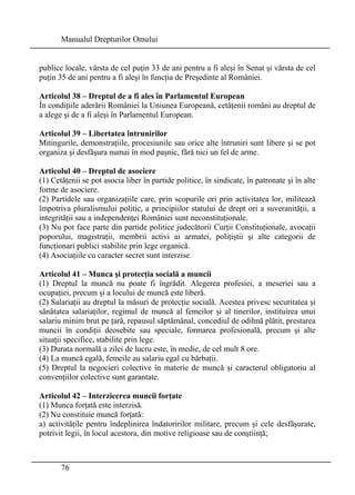 Manualul Drepturilor Omului 
publice locale, vârsta de cel puţin 33 de ani pentru a fi aleşi în Senat şi vârsta de cel 
puţin 35 de ani pentru a fi aleşi în funcţia de Preşedinte al României. 
Articolul 38 – Dreptul de a fi ales în Parlamentul European 
În condiţiile aderării României la Uniunea Europeană, cetăţenii români au dreptul de 
a alege şi de a fi aleşi în Parlamentul European. 
Articolul 39 – Libertatea întrunirilor 
Mitingurile, demonstraţiile, procesiunile sau orice alte întruniri sunt libere şi se pot 
organiza şi desfăşura numai în mod paşnic, fără nici un fel de arme. 
Articolul 40 – Dreptul de asociere 
(1) Cetăţenii se pot asocia liber în partide politice, în sindicate, în patronate şi în alte 
forme de asociere. 
(2) Partidele sau organizaţiile care, prin scopurile ori prin activitatea lor, militează 
împotriva pluralismului politic, a principiilor statului de drept ori a suveranităţii, a 
integrităţii sau a independenţei României sunt neconstituţionale. 
(3) Nu pot face parte din partide politice judecătorii Curţii Constituţionale, avocaţii 
poporului, magistraţii, membrii activi ai armatei, poliţiştii şi alte categorii de 
funcţionari publici stabilite prin lege organică. 
(4) Asociaţiile cu caracter secret sunt interzise. 
Articolul 41 – Munca şi protecţia socială a muncii 
(1) Dreptul la muncă nu poate fi îngrădit. Alegerea profesiei, a meseriei sau a 
ocupaţiei, precum şi a locului de muncă este liberă. 
(2) Salariaţii au dreptul la măsuri de protecţie socială. Acestea privesc securitatea şi 
sănătatea salariaţilor, regimul de muncă al femeilor şi al tinerilor, instituirea unui 
salariu minim brut pe ţară, repausul săptămânal, concediul de odihnă plătit, prestarea 
muncii în condiţii deosebite sau speciale, formarea profesională, precum şi alte 
situaţii specifice, stabilite prin lege. 
(3) Durata normală a zilei de lucru este, în medie, de cel mult 8 ore. 
(4) La muncă egală, femeile au salariu egal cu bărbaţii. 
(5) Dreptul la negocieri colective în materie de muncă şi caracterul obligatoriu al 
convenţiilor colective sunt garantate. 
Articolul 42 – Interzicerea muncii forţate 
(1) Munca forţată este interzisă. 
(2) Nu constituie muncă forţată: 
a) activităţile pentru îndeplinirea îndatoririlor militare, precum şi cele desfăşurate, 
potrivit legii, în locul acestora, din motive religioase sau de conştiinţă; 
76 
 