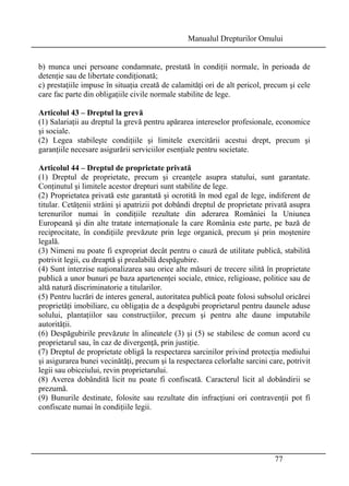 Manualul Drepturilor Omului 
b) munca unei persoane condamnate, prestată în condiţii normale, în perioada de 
detenţie sau de libertate condiţionată; 
c) prestaţiile impuse în situaţia creată de calamităţi ori de alt pericol, precum şi cele 
care fac parte din obligaţiile civile normale stabilite de lege. 
Articolul 43 – Dreptul la grevă 
(1) Salariaţii au dreptul la grevă pentru apărarea intereselor profesionale, economice 
şi sociale. 
(2) Legea stabileşte condiţiile şi limitele exercitării acestui drept, precum şi 
garanţiile necesare asigurării serviciilor esenţiale pentru societate. 
Articolul 44 – Dreptul de proprietate privată 
(1) Dreptul de proprietate, precum şi creanţele asupra statului, sunt garantate. 
Conţinutul şi limitele acestor drepturi sunt stabilite de lege. 
(2) Proprietatea privată este garantată şi ocrotită în mod egal de lege, indiferent de 
titular. Cetăţenii străini şi apatrizii pot dobândi dreptul de proprietate privată asupra 
terenurilor numai în condiţiile rezultate din aderarea României la Uniunea 
Europeană şi din alte tratate internaţionale la care România este parte, pe bază de 
reciprocitate, în condiţiile prevăzute prin lege organică, precum şi prin moştenire 
legală. 
(3) Nimeni nu poate fi expropriat decât pentru o cauză de utilitate publică, stabilită 
potrivit legii, cu dreaptă şi prealabilă despăgubire. 
(4) Sunt interzise naţionalizarea sau orice alte măsuri de trecere silită în proprietate 
publică a unor bunuri pe baza apartenenţei sociale, etnice, religioase, politice sau de 
altă natură discriminatorie a titularilor. 
(5) Pentru lucrări de interes general, autoritatea publică poate folosi subsolul oricărei 
proprietăţi imobiliare, cu obligaţia de a despăgubi proprietarul pentru daunele aduse 
solului, plantaţiilor sau construcţiilor, precum şi pentru alte daune imputabile 
autorităţii. 
(6) Despăgubirile prevăzute în alineatele (3) şi (5) se stabilesc de comun acord cu 
proprietarul sau, în caz de divergenţă, prin justiţie. 
(7) Dreptul de proprietate obligă la respectarea sarcinilor privind protecţia mediului 
şi asigurarea bunei vecinătăţi, precum şi la respectarea celorlalte sarcini care, potrivit 
legii sau obiceiului, revin proprietarului. 
(8) Averea dobândită licit nu poate fi confiscată. Caracterul licit al dobândirii se 
prezumă. 
(9) Bunurile destinate, folosite sau rezultate din infracţiuni ori contravenţii pot fi 
confiscate numai în condiţiile legii. 
77 
 