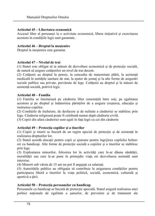 Manualul Drepturilor Omului 
Articolul 45 – Libertatea economică 
Accesul liber al persoanei la o activitate economică, libera iniţiativă şi exercitarea 
acestora în condiţiile legii sunt garantate. 
Articolul 46 – Dreptul la moştenire 
Dreptul la moştenire este garantat. 
Articolul 47 – Nivelul de trai 
(1) Statul este obligat să ia măsuri de dezvoltare economică şi de protecţie socială, 
de natură să asigure cetăţenilor un nivel de trai decent. 
(2) Cetăţenii au dreptul la pensie, la concediu de maternitate plătit, la asistenţă 
medicală în unităţile sanitare de stat, la ajutor de şomaj şi la alte forme de asigurări 
sociale publice sau private, prevăzute de lege. Cetăţenii au dreptul şi la măsuri de 
asistenţă socială, potrivit legii. 
Articolul 48 – Familia 
(1) Familia se întemeiază pe căsătoria liber consimţită între soţi, pe egalitatea 
acestora şi pe dreptul şi îndatorirea părinţilor de a asigura creşterea, educaţia şi 
instruirea copiilor. 
(2) Condiţiile de încheiere, de desfacere şi de nulitate a căsătoriei se stabilesc prin 
lege. Căsătoria religioasă poate fi celebrată numai după căsătoria civilă. 
(3) Copiii din afara căsătoriei sunt egali în faţa legii cu cei din căsătorie 
Articolul 49 – Protecţia copiilor şi a tinerilor 
(1) Copiii şi tinerii se bucură de un regim special de protecţie şi de asistenţă în 
realizarea drepturilor lor. 
(2) Statul acordă alocaţii pentru copii şi ajutoare pentru îngrijirea copilului bolnav 
ori cu handicap. Alte forme de protecţie socială a copiilor şi a tinerilor se stabilesc 
prin lege. 
(3) Exploatarea minorilor, folosirea lor în activităţi care le-ar dăuna sănătăţii, 
moralităţii sau care le-ar pune în primejdie viaţa ori dezvoltarea normală sunt 
interzise. 
(4) Minorii sub vârsta de 15 ani nu pot fi angajaţi ca salariaţi. 
(5) Autorităţile publice au obligaţia să contribuie la asigurarea condiţiilor pentru 
participarea liberă a tinerilor la viaţa politică, socială, economică, culturală şi 
sportivă a ţării. 
Articolul 50 – Protecţia persoanelor cu handicap 
Persoanele cu handicap se bucură de protecţie specială. Statul asigură realizarea unei 
politici naţionale de egalitate a şanselor, de prevenire şi de tratament ale 
78 
 