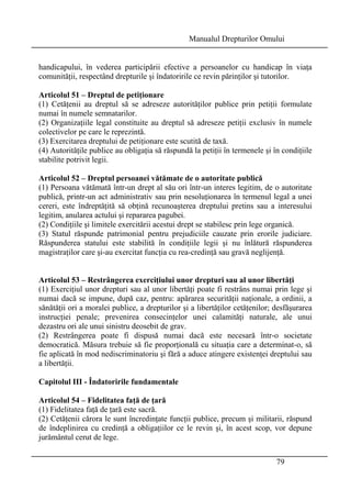 Manualul Drepturilor Omului 
handicapului, în vederea participării efective a persoanelor cu handicap în viaţa 
comunităţii, respectând drepturile şi îndatoririle ce revin părinţilor şi tutorilor. 
Articolul 51 – Dreptul de petiţionare 
(1) Cetăţenii au dreptul să se adreseze autorităţilor publice prin petiţii formulate 
numai în numele semnatarilor. 
(2) Organizaţiile legal constituite au dreptul să adreseze petiţii exclusiv în numele 
colectivelor pe care le reprezintă. 
(3) Exercitarea dreptului de petiţionare este scutită de taxă. 
(4) Autorităţile publice au obligaţia să răspundă la petiţii în termenele şi în condiţiile 
stabilite potrivit legii. 
Articolul 52 – Dreptul persoanei vătămate de o autoritate publică 
(1) Persoana vătămată într-un drept al său ori într-un interes legitim, de o autoritate 
publică, printr-un act administrativ sau prin nesoluţionarea în termenul legal a unei 
cereri, este îndreptăţită să obţină recunoaşterea dreptului pretins sau a interesului 
legitim, anularea actului şi repararea pagubei. 
(2) Condiţiile şi limitele exercitării acestui drept se stabilesc prin lege organică. 
(3) Statul răspunde patrimonial pentru prejudiciile cauzate prin erorile judiciare. 
Răspunderea statului este stabilită în condiţiile legii şi nu înlătură răspunderea 
magistraţilor care şi-au exercitat funcţia cu rea-credinţă sau gravă neglijenţă. 
Articolul 53 – Restrângerea exerciţiului unor drepturi sau al unor libertăţi 
(1) Exerciţiul unor drepturi sau al unor libertăţi poate fi restrâns numai prin lege şi 
numai dacă se impune, după caz, pentru: apărarea securităţii naţionale, a ordinii, a 
sănătăţii ori a moralei publice, a drepturilor şi a libertăţilor cetăţenilor; desfăşurarea 
instrucţiei penale; prevenirea consecinţelor unei calamităţi naturale, ale unui 
dezastru ori ale unui sinistru deosebit de grav. 
(2) Restrângerea poate fi dispusă numai dacă este necesară într-o societate 
democratică. Măsura trebuie să fie proporţională cu situaţia care a determinat-o, să 
fie aplicată în mod nediscriminatoriu şi fără a aduce atingere existenţei dreptului sau 
a libertăţii. 
Capitolul III - Îndatoririle fundamentale 
Articolul 54 – Fidelitatea faţă de ţară 
(1) Fidelitatea faţă de ţară este sacră. 
(2) Cetăţenii cărora le sunt încredinţate funcţii publice, precum şi militarii, răspund 
de îndeplinirea cu credinţă a obligaţiilor ce le revin şi, în acest scop, vor depune 
jurământul cerut de lege. 
79 
 