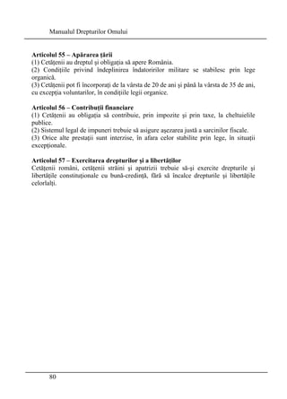 Manualul Drepturilor Omului 
Articolul 55 – Apărarea ţării 
(1) Cetăţenii au dreptul şi obligaţia să apere România. 
(2) Condiţiile privind îndeplinirea îndatoririlor militare se stabilesc prin lege 
organică. 
(3) Cetăţenii pot fi încorporaţi de la vârsta de 20 de ani şi până la vârsta de 35 de ani, 
cu excepţia voluntarilor, în condiţiile legii organice. 
Articolul 56 – Contribuţii financiare 
(1) Cetăţenii au obligaţia să contribuie, prin impozite şi prin taxe, la cheltuielile 
publice. 
(2) Sistemul legal de impuneri trebuie să asigure aşezarea justă a sarcinilor fiscale. 
(3) Orice alte prestaţii sunt interzise, în afara celor stabilite prin lege, în situaţii 
excepţionale. 
Articolul 57 – Exercitarea drepturilor şi a libertăţilor 
Cetăţenii români, cetăţenii străini şi apatrizii trebuie să-şi exercite drepturile şi 
libertăţile constituţionale cu bună-credinţă, fără să încalce drepturile şi libertăţile 
celorlalţi. 
80 
 