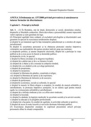 Manualul Drepturilor Omului 
ANEXA 3.Ordonanţa nr. 137/2000 privind prevenirea şi sancţionarea 
tuturor formelor de discriminare 
Capitolul I – Principii şi definiţii 
Art. 1. - (1) În România, stat de drept, democratic şi social, demnitatea omului, 
drepturile şi libertăţile cetăţenilor, libera dezvoltare a personalităţii umane reprezintă 
valori supreme şi sunt garantate de lege. 
(2) Principiul egalităţii între cetăţeni, al excluderii privilegiilor şi discriminării sunt 
garantate în special în exercitarea următoarelor drepturi: 
a) dreptul la un tratament egal în faţa instanţelor judecătoreşti şi a oricărui alt organ 
jurisdicţional; 
b) dreptul la securitatea persoanei şi la obţinerea protecţiei statului împotriva 
violenţelor sau maltratărilor din partea oricărui individ, grup sau instituţie; 
c) drepturile politice, şi anume drepturile electorale, dreptul de a participa la viaţa 
publică şi de a avea acces la funcţii şi demnităţi publice; 
d) drepturile civile, în special: 
i) dreptul la libera circulaţie şi la alegerea reşedinţei; 
ii) dreptul de a părăsi ţara şi de a se întoarce în ţară; 
iii) dreptul de a obţine şi de a renunţa la cetăţenia română; 
iv) dreptul de a se căsători şi de a-şi alege partenerul; 
v) dreptul de proprietate; 
vi) dreptul la moştenire; 
vii) dreptul la libertatea de gândire, conştiinţă şi religie; 
viii) dreptul la libertatea de opinie şi de exprimare; 
ix) dreptul la libertatea de întrunire şi de asociere; 
x) dreptul de petiţionare; 
e) drepturile economice, sociale şi culturale, în special: 
i) dreptul la muncă, la libera alegere a ocupaţiei, la condiţii de muncă echitabile şi 
satisfăcătoare, la protecţia împotriva şomajului, la un salariu egal pentru muncă 
egală, la o remuneraţie echitabilă şi satisfăcătoare; 
ii) dreptul de a înfiinţa sindicate şi de a se afilia unor sindicate; 
iii) dreptul la locuinţă; 
iv) dreptul la sănătate, la îngrijire medicală, la securitate socială şi la servicii sociale; 
v) dreptul la educaţie şi la pregătire profesională; 
vi) dreptul de a lua parte, în condiţii de egalitate, la activităţi culturale şi sportive; 
f) dreptul de acces la toate locurile şi serviciile destinate folosinţei publice. 
(3) Exercitarea drepturilor enunţate în cuprinsul prezentului articol priveşte 
persoanele aflate în situaţii comparabile. 
81 
 