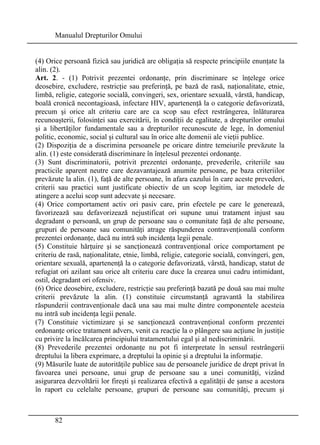 Manualul Drepturilor Omului 
(4) Orice persoană fizică sau juridică are obligaţia să respecte principiile enunţate la 
alin. (2). 
Art. 2. - (1) Potrivit prezentei ordonanţe, prin discriminare se înţelege orice 
deosebire, excludere, restricţie sau preferinţă, pe bază de rasă, naţionalitate, etnie, 
limbă, religie, categorie socială, convingeri, sex, orientare sexuală, vârstă, handicap, 
boală cronică necontagioasă, infectare HIV, apartenenţă la o categorie defavorizată, 
precum şi orice alt criteriu care are ca scop sau efect restrângerea, înlăturarea 
recunoaşterii, folosinţei sau exercitării, în condiţii de egalitate, a drepturilor omului 
şi a libertăţilor fundamentale sau a drepturilor recunoscute de lege, în domeniul 
politic, economic, social şi cultural sau în orice alte domenii ale vieţii publice. 
(2) Dispoziţia de a discrimina persoanele pe oricare dintre temeiurile prevăzute la 
alin. (1) este considerată discriminare în înţelesul prezentei ordonanţe. 
(3) Sunt discriminatorii, potrivit prezentei ordonanţe, prevederile, criteriile sau 
practicile aparent neutre care dezavantajează anumite persoane, pe baza criteriilor 
prevăzute la alin. (1), faţă de alte persoane, în afara cazului în care aceste prevederi, 
criterii sau practici sunt justificate obiectiv de un scop legitim, iar metodele de 
atingere a acelui scop sunt adecvate şi necesare. 
(4) Orice comportament activ ori pasiv care, prin efectele pe care le generează, 
favorizează sau defavorizează nejustificat ori supune unui tratament injust sau 
degradant o persoană, un grup de persoane sau o comunitate faţă de alte persoane, 
grupuri de persoane sau comunităţi atrage răspunderea contravenţională conform 
prezentei ordonanţe, dacă nu intră sub incidenţa legii penale. 
(5) Constituie hărţuire şi se sancţionează contravenţional orice comportament pe 
criteriu de rasă, naţionalitate, etnie, limbă, religie, categorie socială, convingeri, gen, 
orientare sexuală, apartenenţă la o categorie defavorizată, vârstă, handicap, statut de 
refugiat ori azilant sau orice alt criteriu care duce la crearea unui cadru intimidant, 
ostil, degradant ori ofensiv. 
(6) Orice deosebire, excludere, restricţie sau preferinţă bazată pe două sau mai multe 
criterii prevăzute la alin. (1) constituie circumstanţă agravantă la stabilirea 
răspunderii contravenţionale dacă una sau mai multe dintre componentele acesteia 
nu intră sub incidenţa legii penale. 
(7) Constituie victimizare şi se sancţionează contravenţional conform prezentei 
ordonanţe orice tratament advers, venit ca reacţie la o plângere sau acţiune în justiţie 
cu privire la încălcarea principiului tratamentului egal şi al nediscriminării. 
(8) Prevederile prezentei ordonanţe nu pot fi interpretate în sensul restrângerii 
dreptului la libera exprimare, a dreptului la opinie şi a dreptului la informaţie. 
(9) Măsurile luate de autorităţile publice sau de persoanele juridice de drept privat în 
favoarea unei persoane, unui grup de persoane sau a unei comunităţi, vizând 
asigurarea dezvoltării lor fireşti şi realizarea efectivă a egalităţii de şanse a acestora 
în raport cu celelalte persoane, grupuri de persoane sau comunităţi, precum şi 
82 
 