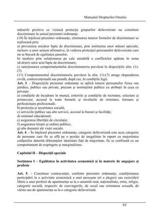 Manualul Drepturilor Omului 
măsurile pozitive ce vizează protecţia grupurilor defavorizate nu constituie 
discriminare în sensul prezentei ordonanţe. 
(10) În înţelesul prezentei ordonanţe, eliminarea tuturor formelor de discriminare se 
realizează prin: 
a) prevenirea oricăror fapte de discriminare, prin instituirea unor măsuri speciale, 
inclusiv a unor acţiuni afirmative, în vederea protecţiei persoanelor defavorizate care 
nu se bucură de egalitatea şanselor; 
b) mediere prin soluţionarea pe cale amiabilă a conflictelor apărute în urma 
săvârşirii unor acte/fapte de discriminare; 
c) sancţionarea comportamentului discriminatoriu prevăzut în dispoziţiile alin. (1)- 
(7). 
(11) Comportamentul discriminatoriu prevăzut la alin. (1)-(7) atrage răspunderea 
civilă, contravenţională sau penală, după caz, în condiţiile legii. 
Art. 3. - Dispoziţiile prezentei ordonanţe se aplică tuturor persoanelor fizice sau 
juridice, publice sau private, precum şi instituţiilor publice cu atribuţii în ceea ce 
priveşte: 
a) condiţiile de încadrare în muncă, criteriile şi condiţiile de recrutare, selectare şi 
promovare, accesul la toate formele şi nivelurile de orientare, formare şi 
perfecţionare profesională; 
b) protecţia şi securitatea socială; 
c) serviciile publice sau alte servicii, accesul la bunuri şi facilităţi; 
d) sistemul educaţional; 
e) asigurarea libertăţii de circulaţie; 
f) asigurarea liniştii şi ordinii publice; 
g) alte domenii ale vieţii sociale. 
Art. 4. - În înţelesul prezentei ordonanţe, categorie defavorizată este acea categorie 
de persoane care fie se află pe o poziţie de inegalitate în raport cu majoritatea 
cetăţenilor datorită diferenţelor identitare faţă de majoritate, fie se confruntă cu un 
comportament de respingere şi marginalizare. 
Capitolul II – Dispoziţii speciale 
Secţiunea I – Egalitatea în activitatea economică şi în materie de angajare şi 
profesie 
Art. 5. - Constituie contravenţie, conform prezentei ordonanţe, condiţionarea 
participării la o activitate economică a unei persoane ori a alegerii sau exercitării 
libere a unei profesii de apartenenţa sa la o anumită rasă, naţionalitate, etnie, religie, 
categorie socială, respectiv de convingerile, de sexul sau orientarea sexuală, de 
vârsta sau de apartenenţa sa la o categorie defavorizată. 
83 
 