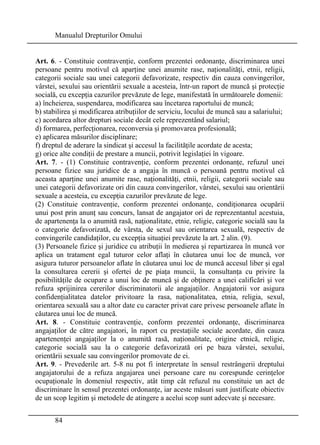 Manualul Drepturilor Omului 
Art. 6. - Constituie contravenţie, conform prezentei ordonanţe, discriminarea unei 
persoane pentru motivul că aparţine unei anumite rase, naţionalităţi, etnii, religii, 
categorii sociale sau unei categorii defavorizate, respectiv din cauza convingerilor, 
vârstei, sexului sau orientării sexuale a acesteia, într-un raport de muncă şi protecţie 
socială, cu excepţia cazurilor prevăzute de lege, manifestată în următoarele domenii: 
a) încheierea, suspendarea, modificarea sau încetarea raportului de muncă; 
b) stabilirea şi modificarea atribuţiilor de serviciu, locului de muncă sau a salariului; 
c) acordarea altor drepturi sociale decât cele reprezentând salariul; 
d) formarea, perfecţionarea, reconversia şi promovarea profesională; 
e) aplicarea măsurilor disciplinare; 
f) dreptul de aderare la sindicat şi accesul la facilităţile acordate de acesta; 
g) orice alte condiţii de prestare a muncii, potrivit legislaţiei în vigoare. 
Art. 7. - (1) Constituie contravenţie, conform prezentei ordonanţe, refuzul unei 
persoane fizice sau juridice de a angaja în muncă o persoană pentru motivul că 
aceasta aparţine unei anumite rase, naţionalităţi, etnii, religii, categorii sociale sau 
unei categorii defavorizate ori din cauza convingerilor, vârstei, sexului sau orientării 
sexuale a acesteia, cu excepţia cazurilor prevăzute de lege. 
(2) Constituie contravenţie, conform prezentei ordonanţe, condiţionarea ocupării 
unui post prin anunţ sau concurs, lansat de angajator ori de reprezentantul acestuia, 
de apartenenţa la o anumită rasă, naţionalitate, etnie, religie, categorie socială sau la 
o categorie defavorizată, de vârsta, de sexul sau orientarea sexuală, respectiv de 
convingerile candidaţilor, cu excepţia situaţiei prevăzute la art. 2 alin. (9). 
(3) Persoanele fizice şi juridice cu atribuţii în medierea şi repartizarea în muncă vor 
aplica un tratament egal tuturor celor aflaţi în căutarea unui loc de muncă, vor 
asigura tuturor persoanelor aflate în căutarea unui loc de muncă accesul liber şi egal 
la consultarea cererii şi ofertei de pe piaţa muncii, la consultanţa cu privire la 
posibilităţile de ocupare a unui loc de muncă şi de obţinere a unei calificări şi vor 
refuza sprijinirea cererilor discriminatorii ale angajaţilor. Angajatorii vor asigura 
confidenţialitatea datelor privitoare la rasa, naţionalitatea, etnia, religia, sexul, 
orientarea sexuală sau a altor date cu caracter privat care privesc persoanele aflate în 
căutarea unui loc de muncă. 
Art. 8. - Constituie contravenţie, conform prezentei ordonanţe, discriminarea 
angajaţilor de către angajatori, în raport cu prestaţiile sociale acordate, din cauza 
apartenenţei angajaţilor la o anumită rasă, naţionalitate, origine etnică, religie, 
categorie socială sau la o categorie defavorizată ori pe baza vârstei, sexului, 
orientării sexuale sau convingerilor promovate de ei. 
Art. 9. - Prevederile art. 5-8 nu pot fi interpretate în sensul restrângerii dreptului 
angajatorului de a refuza angajarea unei persoane care nu corespunde cerinţelor 
ocupaţionale în domeniul respectiv, atât timp cât refuzul nu constituie un act de 
discriminare în sensul prezentei ordonanţe, iar aceste măsuri sunt justificate obiectiv 
de un scop legitim şi metodele de atingere a acelui scop sunt adecvate şi necesare. 
84 
 