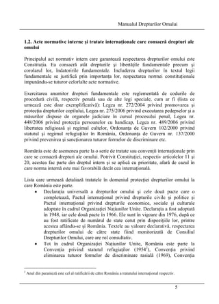 Manualul Drepturilor Omului 
1.2. Acte normative interne şi tratate internaţionale care consacră drepturi ale 
omului 
Principalul act normativ intern care garantează respectarea drepturilor omului este 
Constituţia. Ea consacră atât drepturile şi libertăţile fundamentale precum şi 
corolarul lor, îndatoririle fundamentale. Includerea drepturilor în textul legii 
fundamentale se justifică prin importanţa lor, respectarea normei constituţionale 
impunându-se tuturor celorlalte acte normative. 
Exercitarea anumitor drepturi fundamentale este reglementată de codurile de 
procedură civilă, respectiv penală sau de alte legi speciale, cum ar fi (lista ce 
urmează este doar exemplificativă): Legea nr. 272/2004 privind promovarea şi 
protecţia drepturilor copilului, Legea nr. 275/2006 privind executarea pedepselor şi a 
măsurilor dispuse de organele judiciare în cursul procesului penal, Legea nr. 
448/2006 privind protecţia persoanelor cu handicap, Legea nr. 489/2006 privind 
libertatea religioasă şi regimul cultelor, Ordonanţa de Guvern 102/2000 privind 
statutul şi regimul refugiaţilor în România, Ordonanţa de Guvern nr. 137/2000 
privind prevenirea şi sancţionarea tuturor formelor de discriminare etc. 
România este de asemenea parte la o serie de tratate sau convenţii internaţionale prin 
care se consacră drepturi ale omului. Potrivit Constituţiei, respectiv articolelor 11 şi 
20, acestea fac parte din dreptul intern şi se aplică cu prioritate, afară de cazul în 
care norma internă este mai favorabilă decât cea internaţională. 
Lista care urmează detaliază tratatele în domeniul protecţiei drepturilor omului la 
care România este parte. 
• Declaraţia universală a drepturilor omului şi cele două pacte care o 
completează, Pactul internaţional privind drepturile civile şi politice şi 
Pactul internaţional privind drepturile economice, sociale şi culturale 
adoptate în cadrul Organizaţiei Naţiunilor Unite. Declaraţia a fost adoptată 
în 1948, iar cele două pacte în 1966. Ele sunt în vigoare din 1976, după ce 
au fost ratificate de numărul de state cerut prin dispoziţiile lor, printre 
acestea aflându-se şi România. Textele au valoare declarativă, respectarea 
drepturilor omului de către state fiind monitorizată de Consiliul 
Drepturilor Omului, care are rol consultativ. 
• Tot în cadrul Organizaţiei Naţiunilor Unite, România este parte la 
Convenţia privind statutul refugiaţilor (19542), Convenţia privind 
eliminarea tuturor formelor de discriminare rasială (1969), Convenţia 
5 
2 Anul din paranteză este cel al ratificării de către România a tratatului internaţional respectiv. 
 