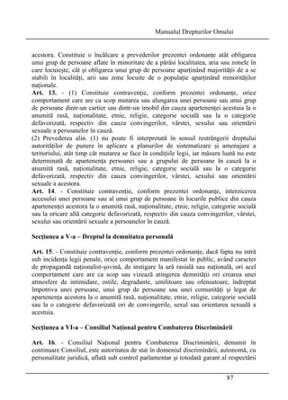 Manualul Drepturilor Omului 
acestora. Constituie o încălcare a prevederilor prezentei ordonanţe atât obligarea 
unui grup de persoane aflate în minoritate de a părăsi localitatea, aria sau zonele în 
care locuieşte, cât şi obligarea unui grup de persoane aparţinând majorităţii de a se 
stabili în localităţi, arii sau zone locuite de o populaţie aparţinând minorităţilor 
naţionale. 
Art. 13. - (1) Constituie contravenţie, conform prezentei ordonanţe, orice 
comportament care are ca scop mutarea sau alungarea unei persoane sau unui grup 
de persoane dintr-un cartier sau dintr-un imobil din cauza apartenenţei acestuia la o 
anumită rasă, naţionalitate, etnie, religie, categorie socială sau la o categorie 
defavorizată, respectiv din cauza convingerilor, vârstei, sexului sau orientării 
sexuale a persoanelor în cauză. 
(2) Prevederea alin. (1) nu poate fi interpretată în sensul restrângerii dreptului 
autorităţilor de punere în aplicare a planurilor de sistematizare şi amenajare a 
teritoriului, atât timp cât mutarea se face în condiţiile legii, iar măsura luată nu este 
determinată de apartenenţa persoanei sau a grupului de persoane în cauză la o 
anumită rasă, naţionalitate, etnie, religie, categorie socială sau la o categorie 
defavorizată, respectiv din cauza convingerilor, vârstei, sexului sau orientării 
sexuale a acestora. 
Art. 14. - Constituie contravenţie, conform prezentei ordonanţe, interzicerea 
accesului unei persoane sau al unui grup de persoane în locurile publice din cauza 
apartenenţei acestora la o anumită rasă, naţionalitate, etnie, religie, categorie socială 
sau la oricare altă categorie defavorizată, respectiv din cauza convingerilor, vârstei, 
sexului sau orientării sexuale a persoanelor în cauză. 
Secţiunea a V-a – Dreptul la demnitatea personală 
Art. 15. - Constituie contravenţie, conform prezentei ordonanţe, dacă fapta nu intră 
sub incidenţa legii penale, orice comportament manifestat în public, având caracter 
de propagandă naţionalist-şovină, de instigare la ură rasială sau naţională, ori acel 
comportament care are ca scop sau vizează atingerea demnităţii ori crearea unei 
atmosfere de intimidare, ostile, degradante, umilitoare sau ofensatoare, îndreptat 
împotriva unei persoane, unui grup de persoane sau unei comunităţi şi legat de 
apartenenţa acestora la o anumită rasă, naţionalitate, etnie, religie, categorie socială 
sau la o categorie defavorizată ori de convingerile, sexul sau orientarea sexuală a 
acestuia. 
Secţiunea a VI-a – Consiliul Naţional pentru Combaterea Discriminării 
Art. 16. - Consiliul Naţional pentru Combaterea Discriminării, denumit în 
continuare Consiliul, este autoritatea de stat în domeniul discriminării, autonomă, cu 
personalitate juridică, aflată sub control parlamentar şi totodată garant al respectării 
87 
 