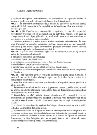 Manualul Drepturilor Omului 
şi aplicării principiului nediscriminării, în conformitate cu legislaţia internă în 
vigoare şi cu documentele internaţionale la care România este parte. 
Art. 17. - În exercitarea atribuţiilor sale, Consiliul îşi desfăşoară activitatea în mod 
independent, fără ca aceasta să fie îngrădită sau influenţată de către alte instituţii ori 
autorităţi publice. 
Art. 18. - (1) Consiliul este responsabil cu aplicarea şi controlul respectării 
prevederilor prezentei legi în domeniul său de activitate, precum şi în ceea ce 
priveşte armonizarea dispoziţiilor din cuprinsul actelor normative sau administrative 
care contravin principiului nediscriminării. 
(2) Consiliul elaborează şi aplică politici publice în materia nediscriminării. În acest 
sens, Consiliul va consulta autorităţile publice, organizaţiile neguvernamentale, 
sindicatele şi alte entităţi legale care urmăresc protecţia drepturilor omului sau care 
au un interes legitim în combaterea discriminării. 
Art. 19. - (1) În vederea combaterii faptelor de discriminare, Consiliul îşi exercită 
atribuţiile în următoarele domenii: 
a) prevenirea faptelor de discriminare; 
b) medierea faptelor de discriminare; 
c) investigarea, constatarea şi sancţionarea faptelor de discriminare; 
d) monitorizarea cazurilor de discriminare; 
e) acordarea de asistenţă de specialitate victimelor discriminării. 
(2) Consiliul îşi exercită competenţele la sesizarea unei persoane fizice sau juridice 
ori din oficiu. 
Art. 20. - (1) Persoana care se consideră discriminată poate sesiza Consiliul în 
termen de un an de la data săvârşirii faptei sau de la data la care putea să ia 
cunoştinţă de săvârşirea ei. 
(2) Consiliul soluţionează sesizarea prin hotărâre a Colegiului director prevăzut la 
art. 23 alin. (1). 
(3) Prin cererea introdusă potrivit alin. (1), persoana care se consideră discriminată 
are dreptul să solicite înlăturarea consecinţelor faptelor discriminatorii şi restabilirea 
situaţiei anterioare discriminării. 
(4) Colegiul director al Consiliului dispune măsurile specifice constatării existenţei 
discriminării, cu citarea obligatorie a părţilor. Citarea se poate face prin orice mijloc 
care asigură confirmarea primirii. Neprezentarea părţilor nu împiedică soluţionarea 
sesizării. 
(5) Acţiunea de investigare întreprinsă de Colegiul director se desfăşoară la sediul 
instituţiei sau în alt loc stabilit de acesta. 
(6) Persoana interesată are obligaţia de a dovedi existenţa unor fapte care permit a se 
presupune existenţa unei discriminări directe sau indirecte, iar persoanei împotriva 
căreia s-a formulat sesizarea îi revine sarcina de a dovedi că faptele nu constituie 
discriminare. În faţa Colegiului director se poate invoca orice mijloc de probă, 
inclusiv înregistrări audio şi video sau date statistice. 
88 
 