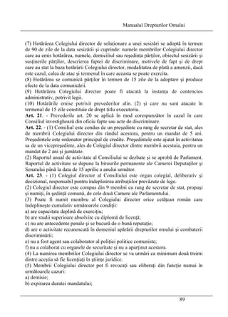 Manualul Drepturilor Omului 
(7) Hotărârea Colegiului director de soluţionare a unei sesizări se adoptă în termen 
de 90 de zile de la data sesizării şi cuprinde: numele membrilor Colegiului director 
care au emis hotărârea, numele, domiciliul sau reşedinţa părţilor, obiectul sesizării şi 
susţinerile părţilor, descrierea faptei de discriminare, motivele de fapt şi de drept 
care au stat la baza hotărârii Colegiului director, modalitatea de plată a amenzii, dacă 
este cazul, calea de atac şi termenul în care aceasta se poate exercita. 
(8) Hotărârea se comunică părţilor în termen de 15 zile de la adoptare şi produce 
efecte de la data comunicării. 
(9) Hotărârea Colegiului director poate fi atacată la instanţa de contencios 
administrativ, potrivit legii. 
(10) Hotărârile emise potrivit prevederilor alin. (2) şi care nu sunt atacate în 
termenul de 15 zile constituie de drept titlu executoriu. 
Art. 21. - Prevederile art. 20 se aplică în mod corespunzător în cazul în care 
Consiliul investighează din oficiu fapte sau acte de discriminare. 
Art. 22. - (1) Consiliul este condus de un preşedinte cu rang de secretar de stat, ales 
de membrii Colegiului director din rândul acestora, pentru un mandat de 5 ani. 
Preşedintele este ordonator principal de credite. Preşedintele este ajutat în activitatea 
sa de un vicepreşedinte, ales de Colegiul director dintre membrii acestuia, pentru un 
mandat de 2 ani şi jumătate. 
(2) Raportul anual de activitate al Consiliului se dezbate şi se aprobă de Parlament. 
Raportul de activitate se depune la birourile permanente ale Camerei Deputaţilor şi 
Senatului până la data de 15 aprilie a anului următor. 
Art. 23. - (1) Colegiul director al Consiliului este organ colegial, deliberativ şi 
decizional, responsabil pentru îndeplinirea atribuţiilor prevăzute de lege. 
(2) Colegiul director este compus din 9 membri cu rang de secretar de stat, propuşi 
şi numiţi, în şedinţă comună, de cele două Camere ale Parlamentului. 
(3) Poate fi numit membru al Colegiului director orice cetăţean român care 
îndeplineşte cumulativ următoarele condiţii: 
a) are capacitate deplină de exerciţiu; 
b) are studii superioare absolvite cu diplomă de licenţă; 
c) nu are antecedente penale şi se bucură de o bună reputaţie; 
d) are o activitate recunoscută în domeniul apărării drepturilor omului şi combaterii 
discriminării; 
e) nu a fost agent sau colaborator al poliţiei politice comuniste; 
f) nu a colaborat cu organele de securitate şi nu a aparţinut acestora. 
(4) La numirea membrilor Colegiului director se va urmări ca minimum două treimi 
dintre aceştia să fie licenţiaţi în ştiinţe juridice. 
(5) Membrii Colegiului director pot fi revocaţi sau eliberaţi din funcţie numai în 
următoarele cazuri: 
a) demisie; 
b) expirarea duratei mandatului; 
89 
 