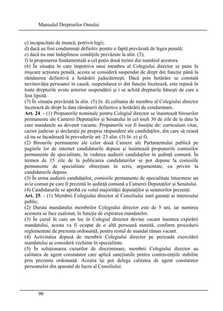Manualul Drepturilor Omului 
c) incapacitate de muncă, potrivit legii; 
d) dacă au fost condamnaţi definitiv pentru o faptă prevăzută de legea penală; 
e) dacă nu mai îndeplinesc condiţiile prevăzute la alin. (3); 
f) la propunerea fundamentală a cel puţin două treimi din numărul acestora. 
(6) În situaţia în care împotriva unui membru al Colegiului director se pune în 
mişcare acţiunea penală, acesta se consideră suspendat de drept din funcţie până la 
rămânerea definitivă a hotărârii judecătoreşti. Dacă prin hotărâre se constată 
nevinovăţia persoanei în cauză, suspendarea ei din funcţie încetează, este repusă în 
toate drepturile avute anterior suspendării şi i se achită drepturile băneşti de care a 
fost lipsită. 
(7) În situaţia prevăzută la alin. (5) lit. d) calitatea de membru al Colegiului director 
încetează de drept la data rămânerii definitive a hotărârii de condamnare. 
Art. 24. - (1) Propunerile nominale pentru Colegiul director se înaintează birourilor 
permanente ale Camerei Deputaţilor şi Senatului în cel mult 30 de zile de la data la 
care mandatele au devenit vacante. Propunerile vor fi însoţite de: curriculum vitae, 
cazier judiciar şi declaraţii pe propria răspundere ale candidaţilor, din care să reiasă 
că nu se încadrează în prevederile art. 23 alin. (3) lit. e) şi f). 
(2) Birourile permanente ale celor două Camere ale Parlamentului publică pe 
paginile lor de internet candidaturile depuse şi înaintează propunerile comisiilor 
permanente de specialitate, în vederea audierii candidaţilor în şedinţă comună. În 
termen de 15 zile de la publicarea candidaturilor se pot depune la comisiile 
permanente de specialitate obiecţiuni în scris, argumentate, cu privire la 
candidaturile depuse. 
(3) În urma audierii candidaţilor, comisiile permanente de specialitate întocmesc un 
aviz comun pe care îl prezintă în şedinţă comună a Camerei Deputaţilor şi Senatului. 
(4) Candidaturile se aprobă cu votul majorităţii deputaţilor şi senatorilor prezenţi. 
Art. 25. - (1) Membrii Colegiului director al Consiliului sunt garanţi ai interesului 
public. 
(2) Durata mandatului membrilor Colegiului director este de 5 ani, iar numirea 
acestora se face eşalonat, în funcţie de expirarea mandatelor. 
(3) În cazul în care un loc în Colegiul director devine vacant înaintea expirării 
mandatului, acesta va fi ocupat de o altă persoană numită, conform procedurii 
reglementate de prezenta ordonanţă, pentru restul de mandat rămas vacant. 
(4) Activitatea depusă de membrii Colegiului director pe perioada exercitării 
mandatului se consideră vechime în specialitate. 
(5) În soluţionarea cazurilor de discriminare, membrii Colegiului director au 
calitatea de agent constatator care aplică sancţiunile pentru contravenţiile stabilite 
prin prezenta ordonanţă. Aceştia îşi pot delega calitatea de agent constatator 
persoanelor din aparatul de lucru al Consiliului. 
90 
 