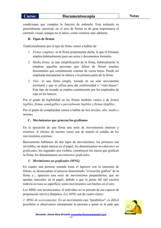 Curso: Documentoscopía Notas
Docente: Jaime Ruiz Briseño consultorforense@gmail.com
- 10 -
condiciones que cumplen la función de estímulo. Este estímulo es
generalmente sensorial; en el acto de firmar es de gran importancia el
estímulo visual, aunque no el único, como veremos más adelante.
B. Tipos de firmas
Tradicionalmente por el tipo de firma vamos a hablar de:
1. Firma completa: es la firma propiamente dicha, la que el firmante
emplea habitualmente para sus actos o documentos formales.
2. Media firma: es una simplificación de la firma, habitualmente la
emplean aquellas personas que deben de firmar muchos
documentos que comúnmente constan de varias hojas. Puede ser
empleada únicamente la rúbrica o la primera parte de la firma.
3. Visé: es una firma simple, trazada en un solo movimiento
escritural y que se utiliza para dar conformidad o “visto bueno”.
Este tipo de trazado se emplea comúnmente por los empleados de
caja en los bancos.
Por el grado de legibilidad en las firmas también vamos a de firmas
legibles, firmas semilegibles o parcialmente legibles y firmas ilegibles.
Por el grado de complejidad vamos a hablar de tres niveles, alto, medio y
mínimo.
C. Movimientos que generan los grafismos
En la ejecución de una firma una serie de movimientos internos y
externos. A efectos de nuestro curso son de interés el estudio de los
movimientos externos.
Básicamente hablamos de dos tipos de movimientos; los primeros son
invisibles, no dejan marcas en el papel, los denominamos movimientos no
graficados; los segundos son visibles, constituyen los trazos que grafican
la firma, los denominamos movimientos graficados.
1. Movimientos no graficados (MNG)
En cuanto una persona sentada toma el lapicero con la intensión de
firmar, se desencadena el proceso denominado "evocación gráfica" de la
firma y... aparecen una serie de movimientos preparatorios, que no
quedan marcados en el papel, debido a que la punta del útil escritor
todavía no toca su superficie; estos movimientos son hechos en el aire.
Los MNG son inconscientes, el individuo no se percata de esa especie de
preparación móvil y dinámica. Los MNG son de cuatro clases:
1. MNG de acercamiento: Es un movimiento casi "parabólico", es difícil
percibirlo si observamos atentamente la persona a quien se le pide que
 